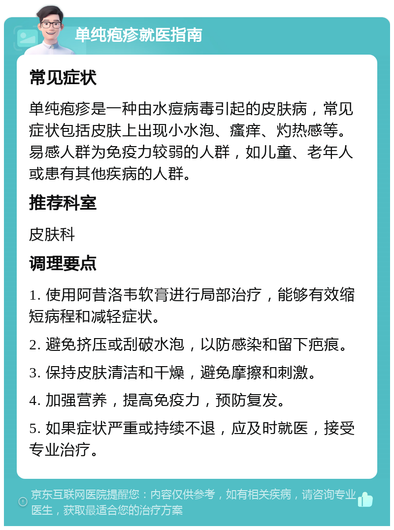 单纯疱疹就医指南 常见症状 单纯疱疹是一种由水痘病毒引起的皮肤病，常见症状包括皮肤上出现小水泡、瘙痒、灼热感等。易感人群为免疫力较弱的人群，如儿童、老年人或患有其他疾病的人群。 推荐科室 皮肤科 调理要点 1. 使用阿昔洛韦软膏进行局部治疗，能够有效缩短病程和减轻症状。 2. 避免挤压或刮破水泡，以防感染和留下疤痕。 3. 保持皮肤清洁和干燥，避免摩擦和刺激。 4. 加强营养，提高免疫力，预防复发。 5. 如果症状严重或持续不退，应及时就医，接受专业治疗。