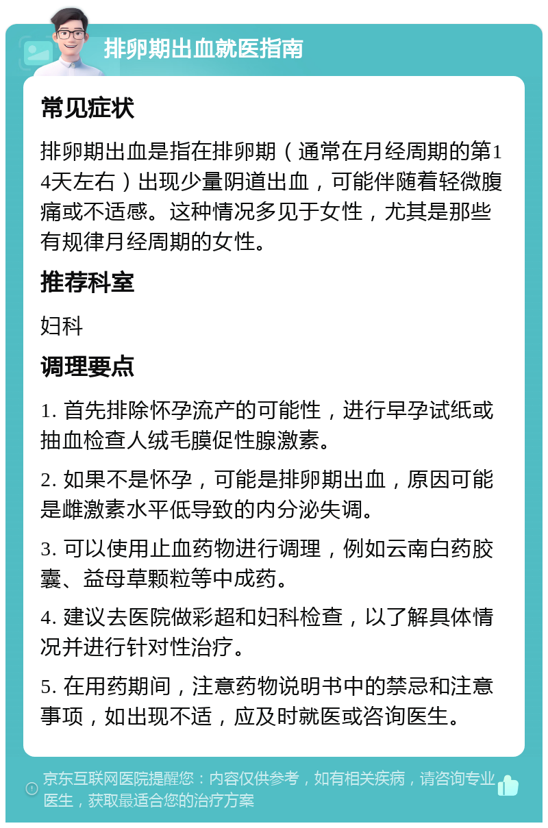 排卵期出血就医指南 常见症状 排卵期出血是指在排卵期（通常在月经周期的第14天左右）出现少量阴道出血，可能伴随着轻微腹痛或不适感。这种情况多见于女性，尤其是那些有规律月经周期的女性。 推荐科室 妇科 调理要点 1. 首先排除怀孕流产的可能性，进行早孕试纸或抽血检查人绒毛膜促性腺激素。 2. 如果不是怀孕，可能是排卵期出血，原因可能是雌激素水平低导致的内分泌失调。 3. 可以使用止血药物进行调理，例如云南白药胶囊、益母草颗粒等中成药。 4. 建议去医院做彩超和妇科检查，以了解具体情况并进行针对性治疗。 5. 在用药期间，注意药物说明书中的禁忌和注意事项，如出现不适，应及时就医或咨询医生。