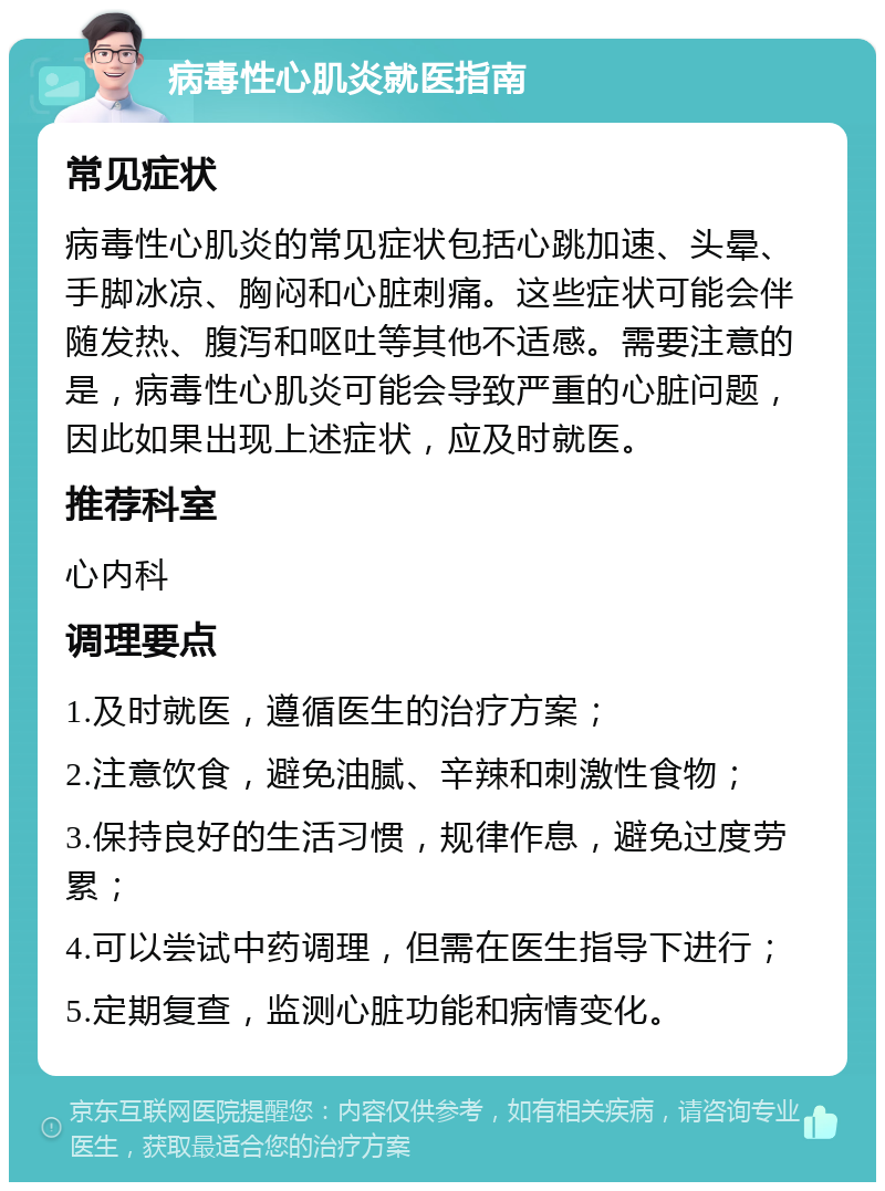 病毒性心肌炎就医指南 常见症状 病毒性心肌炎的常见症状包括心跳加速、头晕、手脚冰凉、胸闷和心脏刺痛。这些症状可能会伴随发热、腹泻和呕吐等其他不适感。需要注意的是，病毒性心肌炎可能会导致严重的心脏问题，因此如果出现上述症状，应及时就医。 推荐科室 心内科 调理要点 1.及时就医，遵循医生的治疗方案； 2.注意饮食，避免油腻、辛辣和刺激性食物； 3.保持良好的生活习惯，规律作息，避免过度劳累； 4.可以尝试中药调理，但需在医生指导下进行； 5.定期复查，监测心脏功能和病情变化。