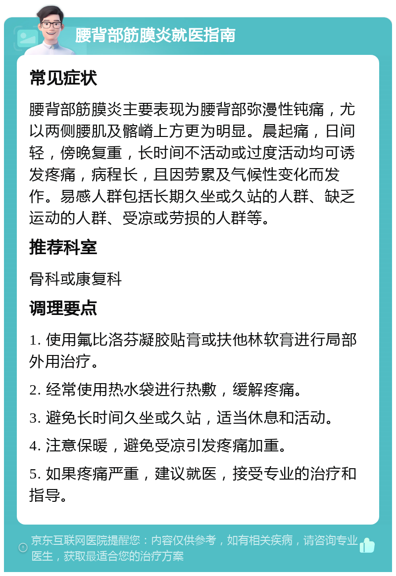 腰背部筋膜炎就医指南 常见症状 腰背部筋膜炎主要表现为腰背部弥漫性钝痛，尤以两侧腰肌及髂嵴上方更为明显。晨起痛，日间轻，傍晚复重，长时间不活动或过度活动均可诱发疼痛，病程长，且因劳累及气候性变化而发作。易感人群包括长期久坐或久站的人群、缺乏运动的人群、受凉或劳损的人群等。 推荐科室 骨科或康复科 调理要点 1. 使用氟比洛芬凝胶贴膏或扶他林软膏进行局部外用治疗。 2. 经常使用热水袋进行热敷，缓解疼痛。 3. 避免长时间久坐或久站，适当休息和活动。 4. 注意保暖，避免受凉引发疼痛加重。 5. 如果疼痛严重，建议就医，接受专业的治疗和指导。