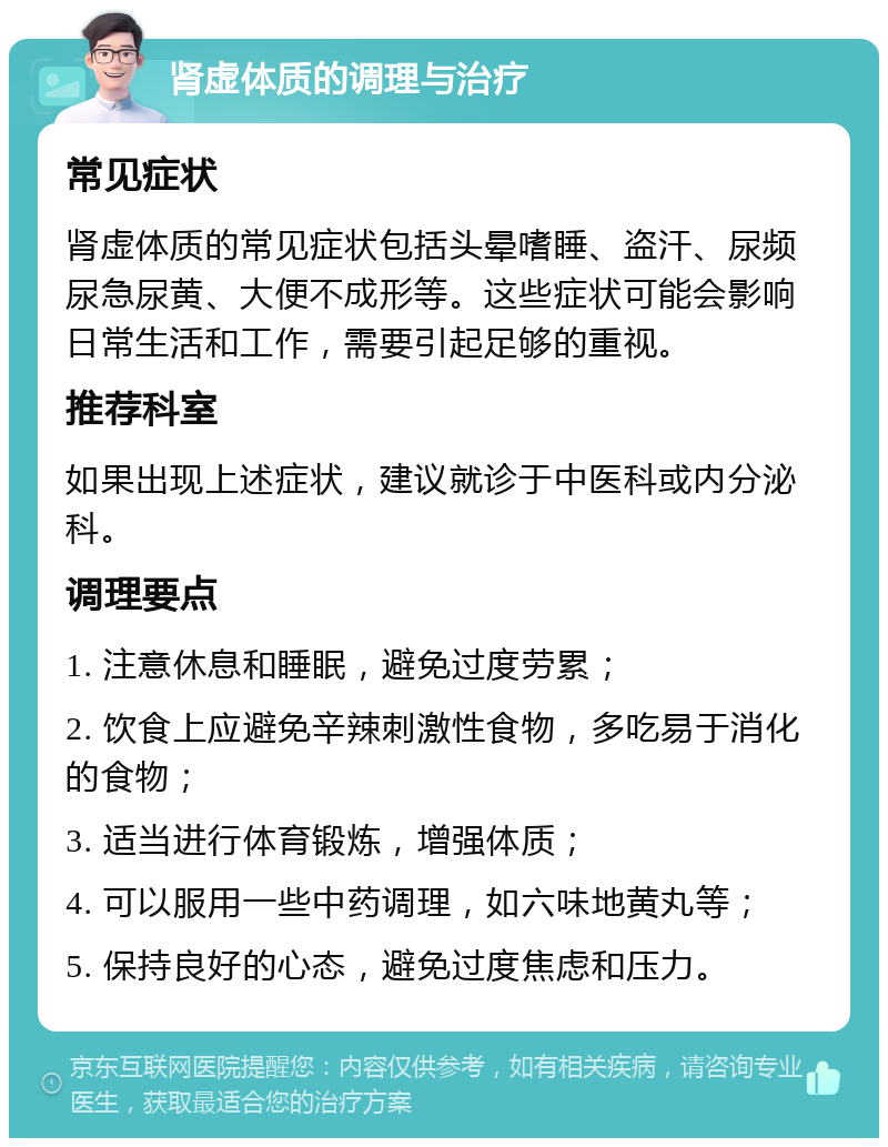 肾虚体质的调理与治疗 常见症状 肾虚体质的常见症状包括头晕嗜睡、盗汗、尿频尿急尿黄、大便不成形等。这些症状可能会影响日常生活和工作，需要引起足够的重视。 推荐科室 如果出现上述症状，建议就诊于中医科或内分泌科。 调理要点 1. 注意休息和睡眠，避免过度劳累； 2. 饮食上应避免辛辣刺激性食物，多吃易于消化的食物； 3. 适当进行体育锻炼，增强体质； 4. 可以服用一些中药调理，如六味地黄丸等； 5. 保持良好的心态，避免过度焦虑和压力。