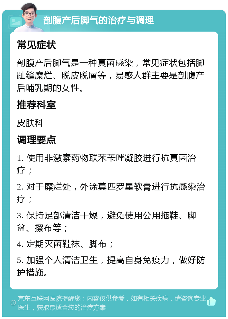 剖腹产后脚气的治疗与调理 常见症状 剖腹产后脚气是一种真菌感染，常见症状包括脚趾缝糜烂、脱皮脱屑等，易感人群主要是剖腹产后哺乳期的女性。 推荐科室 皮肤科 调理要点 1. 使用非激素药物联苯苄唑凝胶进行抗真菌治疗； 2. 对于糜烂处，外涂莫匹罗星软膏进行抗感染治疗； 3. 保持足部清洁干燥，避免使用公用拖鞋、脚盆、擦布等； 4. 定期灭菌鞋袜、脚布； 5. 加强个人清洁卫生，提高自身免疫力，做好防护措施。