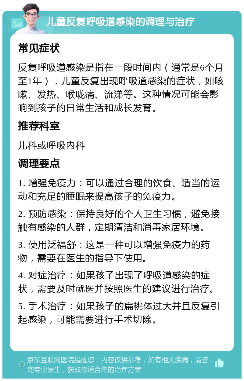 儿童反复呼吸道感染的调理与治疗 常见症状 反复呼吸道感染是指在一段时间内（通常是6个月至1年），儿童反复出现呼吸道感染的症状，如咳嗽、发热、喉咙痛、流涕等。这种情况可能会影响到孩子的日常生活和成长发育。 推荐科室 儿科或呼吸内科 调理要点 1. 增强免疫力：可以通过合理的饮食、适当的运动和充足的睡眠来提高孩子的免疫力。 2. 预防感染：保持良好的个人卫生习惯，避免接触有感染的人群，定期清洁和消毒家居环境。 3. 使用泛福舒：这是一种可以增强免疫力的药物，需要在医生的指导下使用。 4. 对症治疗：如果孩子出现了呼吸道感染的症状，需要及时就医并按照医生的建议进行治疗。 5. 手术治疗：如果孩子的扁桃体过大并且反复引起感染，可能需要进行手术切除。