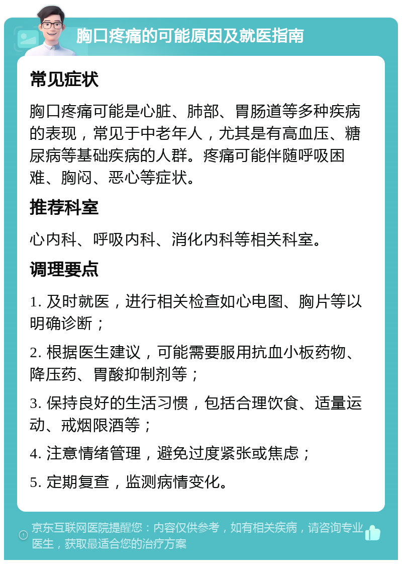 胸口疼痛的可能原因及就医指南 常见症状 胸口疼痛可能是心脏、肺部、胃肠道等多种疾病的表现，常见于中老年人，尤其是有高血压、糖尿病等基础疾病的人群。疼痛可能伴随呼吸困难、胸闷、恶心等症状。 推荐科室 心内科、呼吸内科、消化内科等相关科室。 调理要点 1. 及时就医，进行相关检查如心电图、胸片等以明确诊断； 2. 根据医生建议，可能需要服用抗血小板药物、降压药、胃酸抑制剂等； 3. 保持良好的生活习惯，包括合理饮食、适量运动、戒烟限酒等； 4. 注意情绪管理，避免过度紧张或焦虑； 5. 定期复查，监测病情变化。