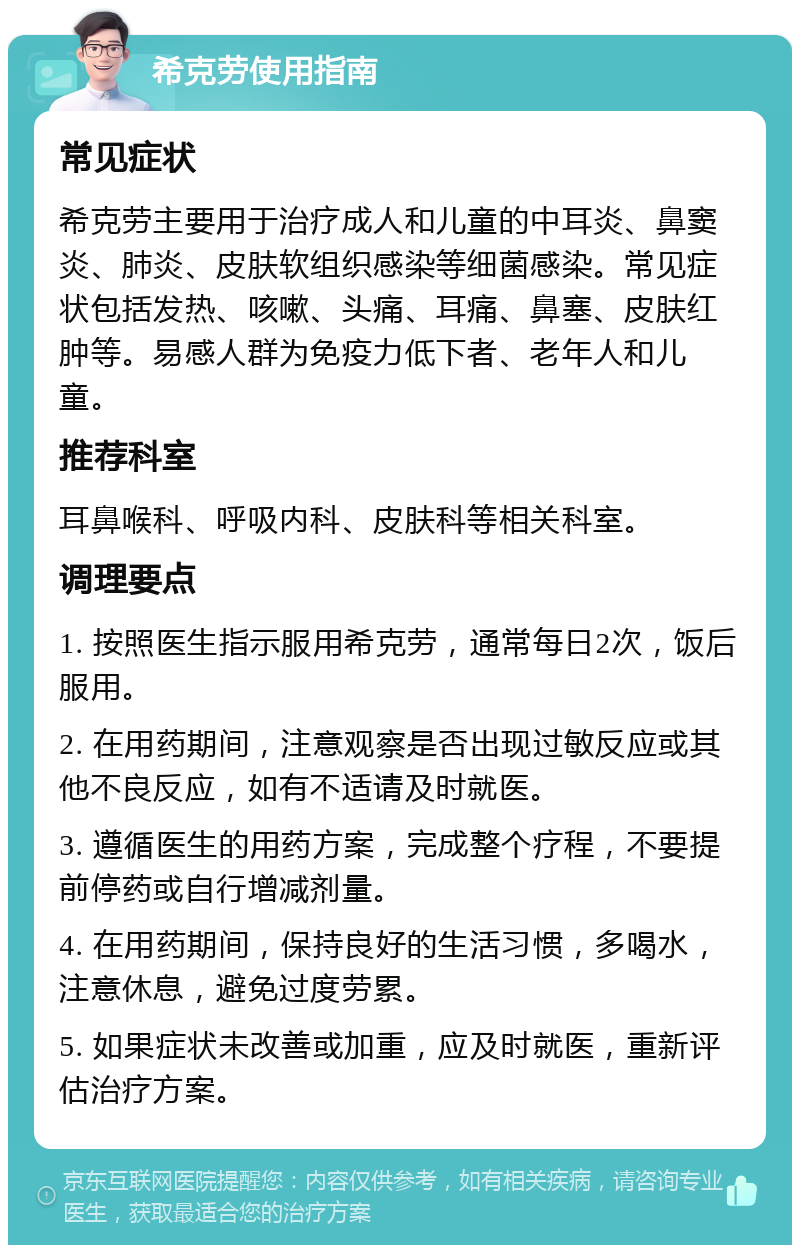 希克劳使用指南 常见症状 希克劳主要用于治疗成人和儿童的中耳炎、鼻窦炎、肺炎、皮肤软组织感染等细菌感染。常见症状包括发热、咳嗽、头痛、耳痛、鼻塞、皮肤红肿等。易感人群为免疫力低下者、老年人和儿童。 推荐科室 耳鼻喉科、呼吸内科、皮肤科等相关科室。 调理要点 1. 按照医生指示服用希克劳，通常每日2次，饭后服用。 2. 在用药期间，注意观察是否出现过敏反应或其他不良反应，如有不适请及时就医。 3. 遵循医生的用药方案，完成整个疗程，不要提前停药或自行增减剂量。 4. 在用药期间，保持良好的生活习惯，多喝水，注意休息，避免过度劳累。 5. 如果症状未改善或加重，应及时就医，重新评估治疗方案。