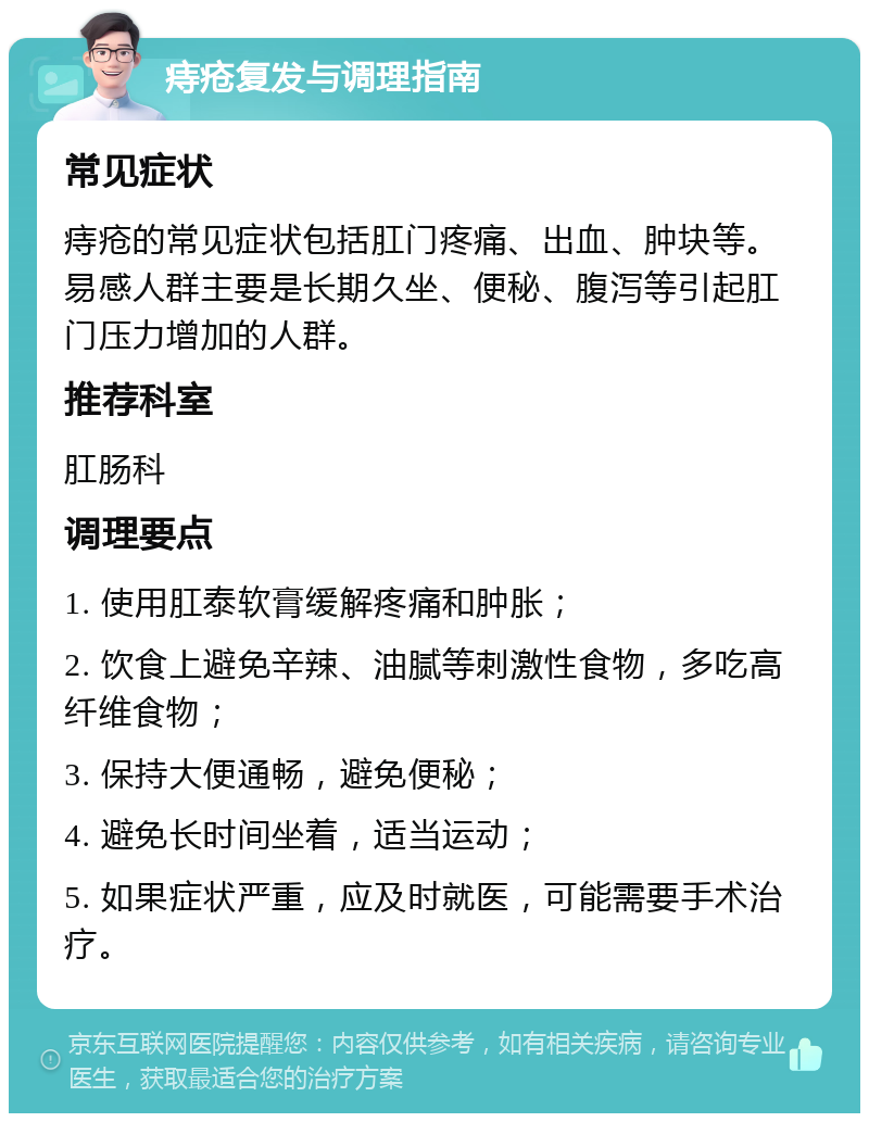 痔疮复发与调理指南 常见症状 痔疮的常见症状包括肛门疼痛、出血、肿块等。易感人群主要是长期久坐、便秘、腹泻等引起肛门压力增加的人群。 推荐科室 肛肠科 调理要点 1. 使用肛泰软膏缓解疼痛和肿胀； 2. 饮食上避免辛辣、油腻等刺激性食物，多吃高纤维食物； 3. 保持大便通畅，避免便秘； 4. 避免长时间坐着，适当运动； 5. 如果症状严重，应及时就医，可能需要手术治疗。