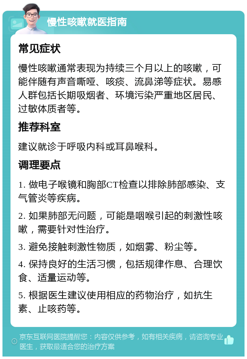 慢性咳嗽就医指南 常见症状 慢性咳嗽通常表现为持续三个月以上的咳嗽，可能伴随有声音嘶哑、咳痰、流鼻涕等症状。易感人群包括长期吸烟者、环境污染严重地区居民、过敏体质者等。 推荐科室 建议就诊于呼吸内科或耳鼻喉科。 调理要点 1. 做电子喉镜和胸部CT检查以排除肺部感染、支气管炎等疾病。 2. 如果肺部无问题，可能是咽喉引起的刺激性咳嗽，需要针对性治疗。 3. 避免接触刺激性物质，如烟雾、粉尘等。 4. 保持良好的生活习惯，包括规律作息、合理饮食、适量运动等。 5. 根据医生建议使用相应的药物治疗，如抗生素、止咳药等。