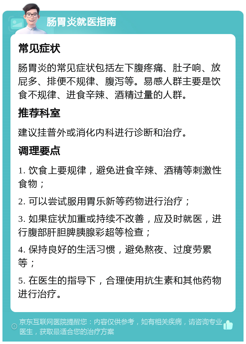 肠胃炎就医指南 常见症状 肠胃炎的常见症状包括左下腹疼痛、肚子响、放屁多、排便不规律、腹泻等。易感人群主要是饮食不规律、进食辛辣、酒精过量的人群。 推荐科室 建议挂普外或消化内科进行诊断和治疗。 调理要点 1. 饮食上要规律，避免进食辛辣、酒精等刺激性食物； 2. 可以尝试服用胃乐新等药物进行治疗； 3. 如果症状加重或持续不改善，应及时就医，进行腹部肝胆脾胰腺彩超等检查； 4. 保持良好的生活习惯，避免熬夜、过度劳累等； 5. 在医生的指导下，合理使用抗生素和其他药物进行治疗。