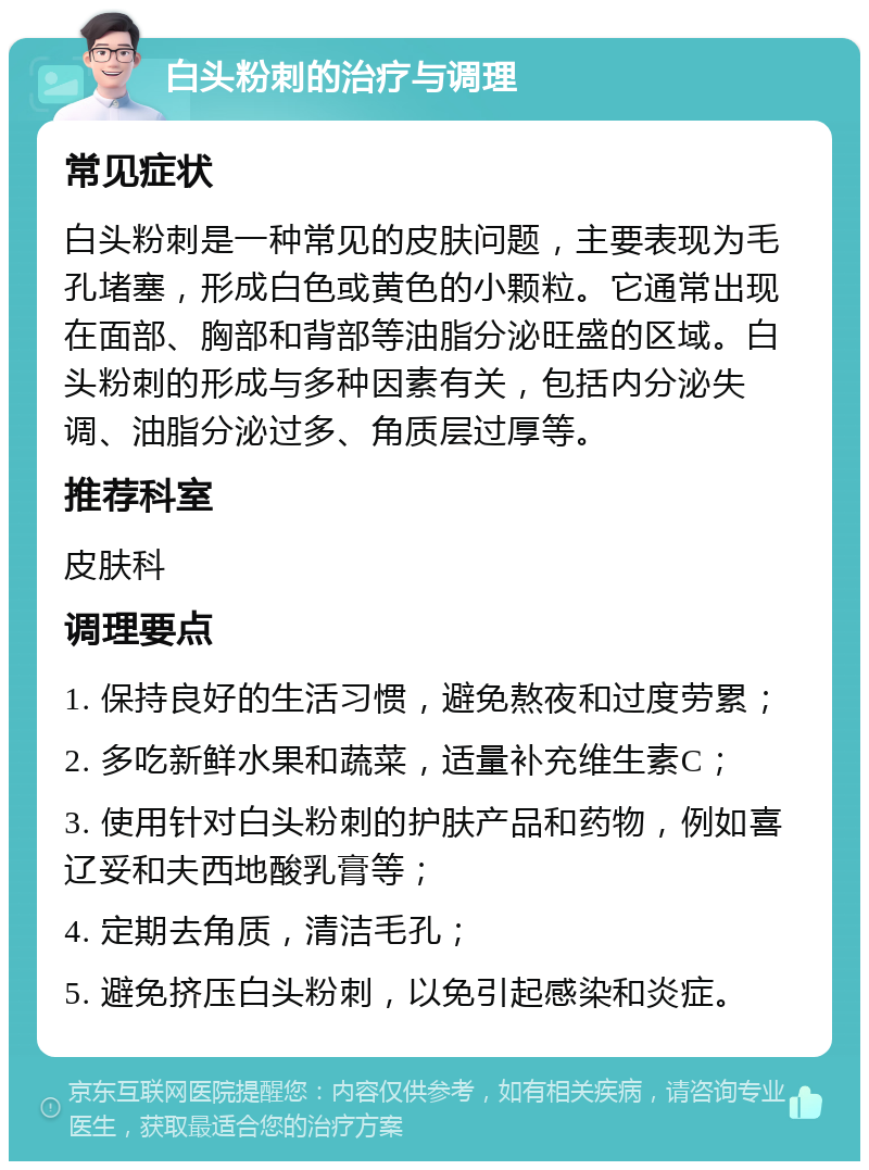 白头粉刺的治疗与调理 常见症状 白头粉刺是一种常见的皮肤问题，主要表现为毛孔堵塞，形成白色或黄色的小颗粒。它通常出现在面部、胸部和背部等油脂分泌旺盛的区域。白头粉刺的形成与多种因素有关，包括内分泌失调、油脂分泌过多、角质层过厚等。 推荐科室 皮肤科 调理要点 1. 保持良好的生活习惯，避免熬夜和过度劳累； 2. 多吃新鲜水果和蔬菜，适量补充维生素C； 3. 使用针对白头粉刺的护肤产品和药物，例如喜辽妥和夫西地酸乳膏等； 4. 定期去角质，清洁毛孔； 5. 避免挤压白头粉刺，以免引起感染和炎症。