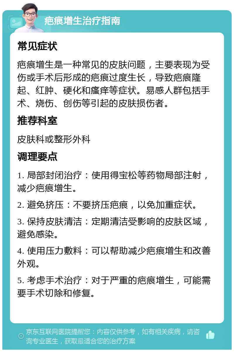 疤痕增生治疗指南 常见症状 疤痕增生是一种常见的皮肤问题，主要表现为受伤或手术后形成的疤痕过度生长，导致疤痕隆起、红肿、硬化和瘙痒等症状。易感人群包括手术、烧伤、创伤等引起的皮肤损伤者。 推荐科室 皮肤科或整形外科 调理要点 1. 局部封闭治疗：使用得宝松等药物局部注射，减少疤痕增生。 2. 避免挤压：不要挤压疤痕，以免加重症状。 3. 保持皮肤清洁：定期清洁受影响的皮肤区域，避免感染。 4. 使用压力敷料：可以帮助减少疤痕增生和改善外观。 5. 考虑手术治疗：对于严重的疤痕增生，可能需要手术切除和修复。