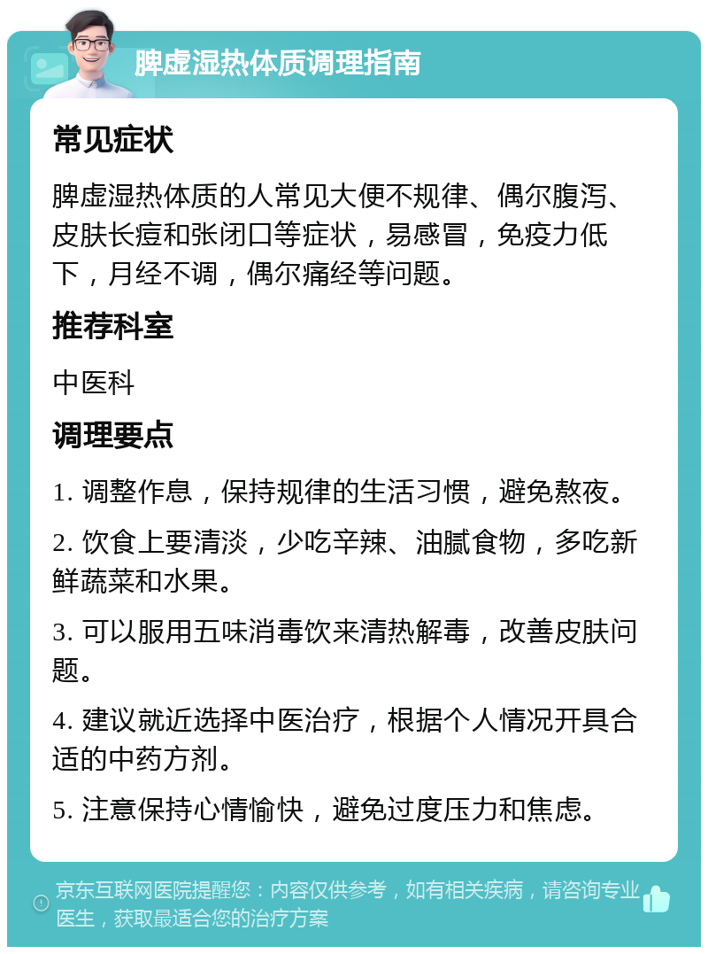 脾虚湿热体质调理指南 常见症状 脾虚湿热体质的人常见大便不规律、偶尔腹泻、皮肤长痘和张闭口等症状，易感冒，免疫力低下，月经不调，偶尔痛经等问题。 推荐科室 中医科 调理要点 1. 调整作息，保持规律的生活习惯，避免熬夜。 2. 饮食上要清淡，少吃辛辣、油腻食物，多吃新鲜蔬菜和水果。 3. 可以服用五味消毒饮来清热解毒，改善皮肤问题。 4. 建议就近选择中医治疗，根据个人情况开具合适的中药方剂。 5. 注意保持心情愉快，避免过度压力和焦虑。