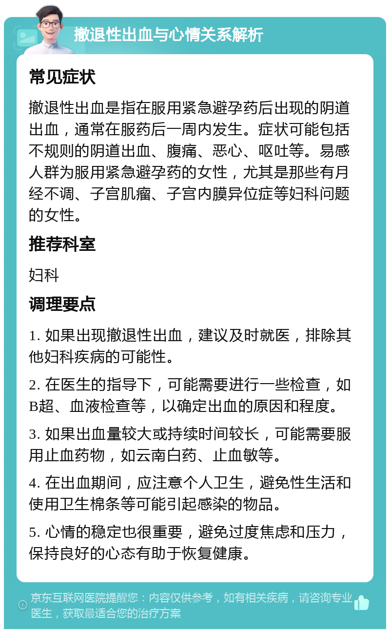 撤退性出血与心情关系解析 常见症状 撤退性出血是指在服用紧急避孕药后出现的阴道出血，通常在服药后一周内发生。症状可能包括不规则的阴道出血、腹痛、恶心、呕吐等。易感人群为服用紧急避孕药的女性，尤其是那些有月经不调、子宫肌瘤、子宫内膜异位症等妇科问题的女性。 推荐科室 妇科 调理要点 1. 如果出现撤退性出血，建议及时就医，排除其他妇科疾病的可能性。 2. 在医生的指导下，可能需要进行一些检查，如B超、血液检查等，以确定出血的原因和程度。 3. 如果出血量较大或持续时间较长，可能需要服用止血药物，如云南白药、止血敏等。 4. 在出血期间，应注意个人卫生，避免性生活和使用卫生棉条等可能引起感染的物品。 5. 心情的稳定也很重要，避免过度焦虑和压力，保持良好的心态有助于恢复健康。