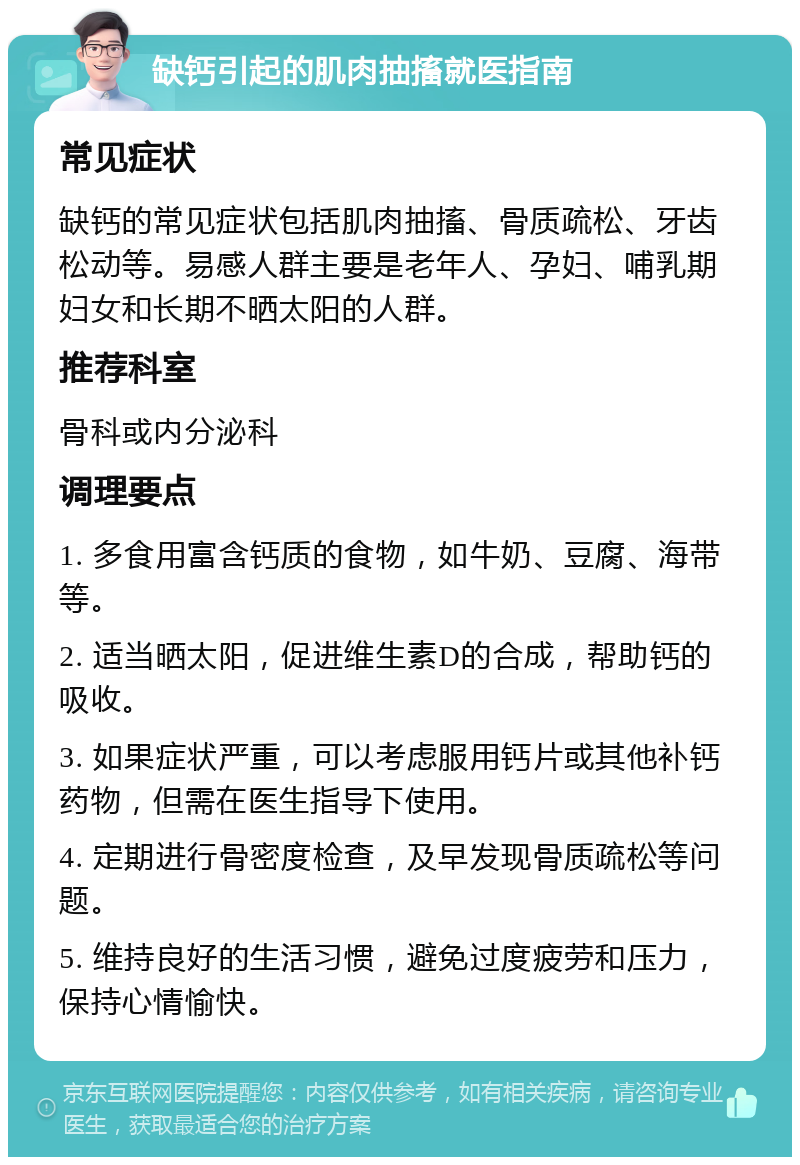 缺钙引起的肌肉抽搐就医指南 常见症状 缺钙的常见症状包括肌肉抽搐、骨质疏松、牙齿松动等。易感人群主要是老年人、孕妇、哺乳期妇女和长期不晒太阳的人群。 推荐科室 骨科或内分泌科 调理要点 1. 多食用富含钙质的食物，如牛奶、豆腐、海带等。 2. 适当晒太阳，促进维生素D的合成，帮助钙的吸收。 3. 如果症状严重，可以考虑服用钙片或其他补钙药物，但需在医生指导下使用。 4. 定期进行骨密度检查，及早发现骨质疏松等问题。 5. 维持良好的生活习惯，避免过度疲劳和压力，保持心情愉快。