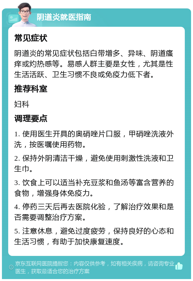 阴道炎就医指南 常见症状 阴道炎的常见症状包括白带增多、异味、阴道瘙痒或灼热感等。易感人群主要是女性，尤其是性生活活跃、卫生习惯不良或免疫力低下者。 推荐科室 妇科 调理要点 1. 使用医生开具的奥硝唑片口服，甲硝唑洗液外洗，按医嘱使用药物。 2. 保持外阴清洁干燥，避免使用刺激性洗液和卫生巾。 3. 饮食上可以适当补充豆浆和鱼汤等富含营养的食物，增强身体免疫力。 4. 停药三天后再去医院化验，了解治疗效果和是否需要调整治疗方案。 5. 注意休息，避免过度疲劳，保持良好的心态和生活习惯，有助于加快康复速度。