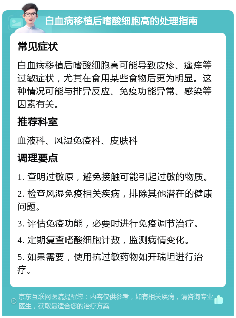 白血病移植后嗜酸细胞高的处理指南 常见症状 白血病移植后嗜酸细胞高可能导致皮疹、瘙痒等过敏症状，尤其在食用某些食物后更为明显。这种情况可能与排异反应、免疫功能异常、感染等因素有关。 推荐科室 血液科、风湿免疫科、皮肤科 调理要点 1. 查明过敏原，避免接触可能引起过敏的物质。 2. 检查风湿免疫相关疾病，排除其他潜在的健康问题。 3. 评估免疫功能，必要时进行免疫调节治疗。 4. 定期复查嗜酸细胞计数，监测病情变化。 5. 如果需要，使用抗过敏药物如开瑞坦进行治疗。