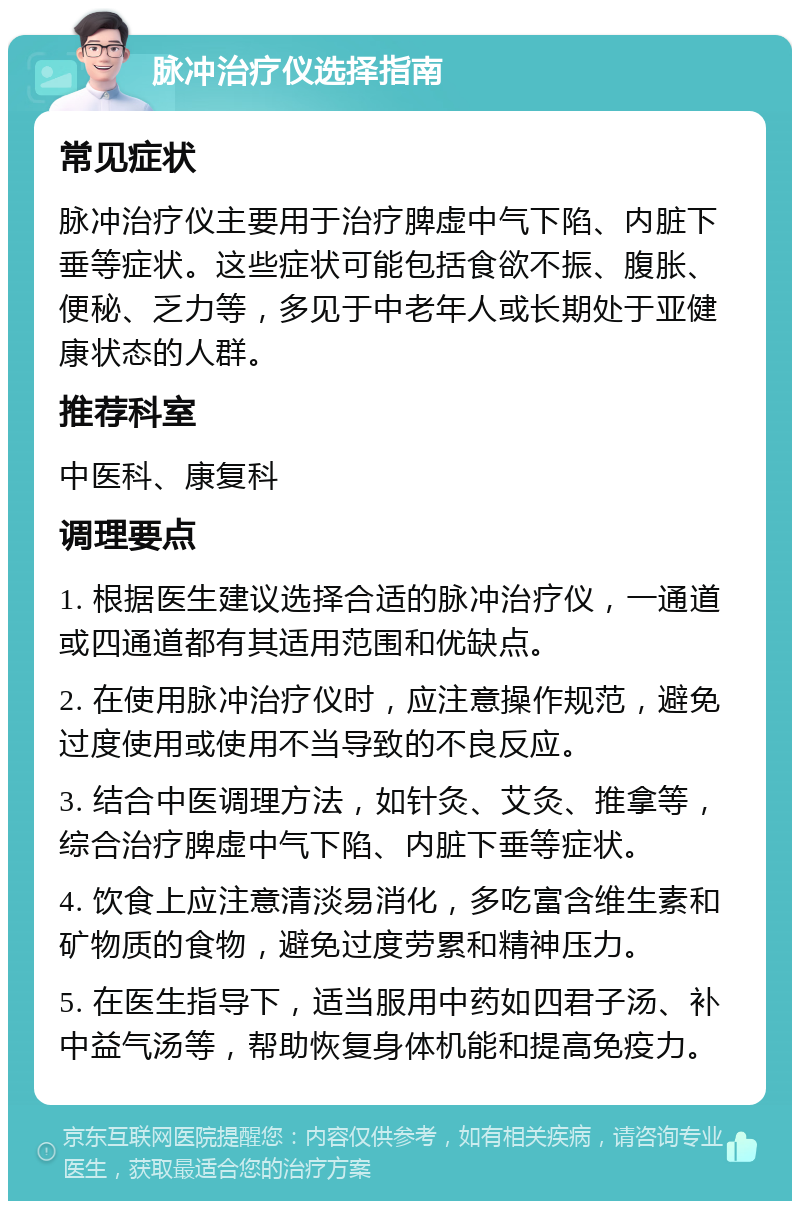 脉冲治疗仪选择指南 常见症状 脉冲治疗仪主要用于治疗脾虚中气下陷、内脏下垂等症状。这些症状可能包括食欲不振、腹胀、便秘、乏力等，多见于中老年人或长期处于亚健康状态的人群。 推荐科室 中医科、康复科 调理要点 1. 根据医生建议选择合适的脉冲治疗仪，一通道或四通道都有其适用范围和优缺点。 2. 在使用脉冲治疗仪时，应注意操作规范，避免过度使用或使用不当导致的不良反应。 3. 结合中医调理方法，如针灸、艾灸、推拿等，综合治疗脾虚中气下陷、内脏下垂等症状。 4. 饮食上应注意清淡易消化，多吃富含维生素和矿物质的食物，避免过度劳累和精神压力。 5. 在医生指导下，适当服用中药如四君子汤、补中益气汤等，帮助恢复身体机能和提高免疫力。