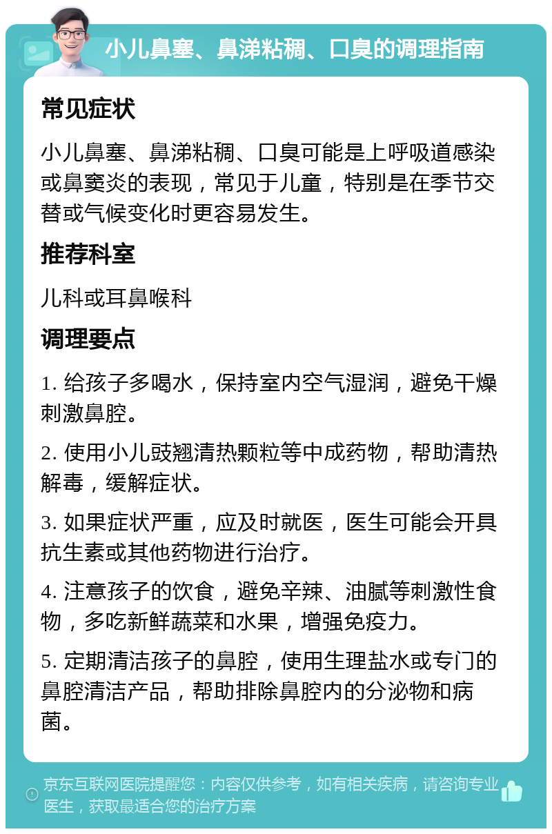 小儿鼻塞、鼻涕粘稠、口臭的调理指南 常见症状 小儿鼻塞、鼻涕粘稠、口臭可能是上呼吸道感染或鼻窦炎的表现，常见于儿童，特别是在季节交替或气候变化时更容易发生。 推荐科室 儿科或耳鼻喉科 调理要点 1. 给孩子多喝水，保持室内空气湿润，避免干燥刺激鼻腔。 2. 使用小儿豉翘清热颗粒等中成药物，帮助清热解毒，缓解症状。 3. 如果症状严重，应及时就医，医生可能会开具抗生素或其他药物进行治疗。 4. 注意孩子的饮食，避免辛辣、油腻等刺激性食物，多吃新鲜蔬菜和水果，增强免疫力。 5. 定期清洁孩子的鼻腔，使用生理盐水或专门的鼻腔清洁产品，帮助排除鼻腔内的分泌物和病菌。