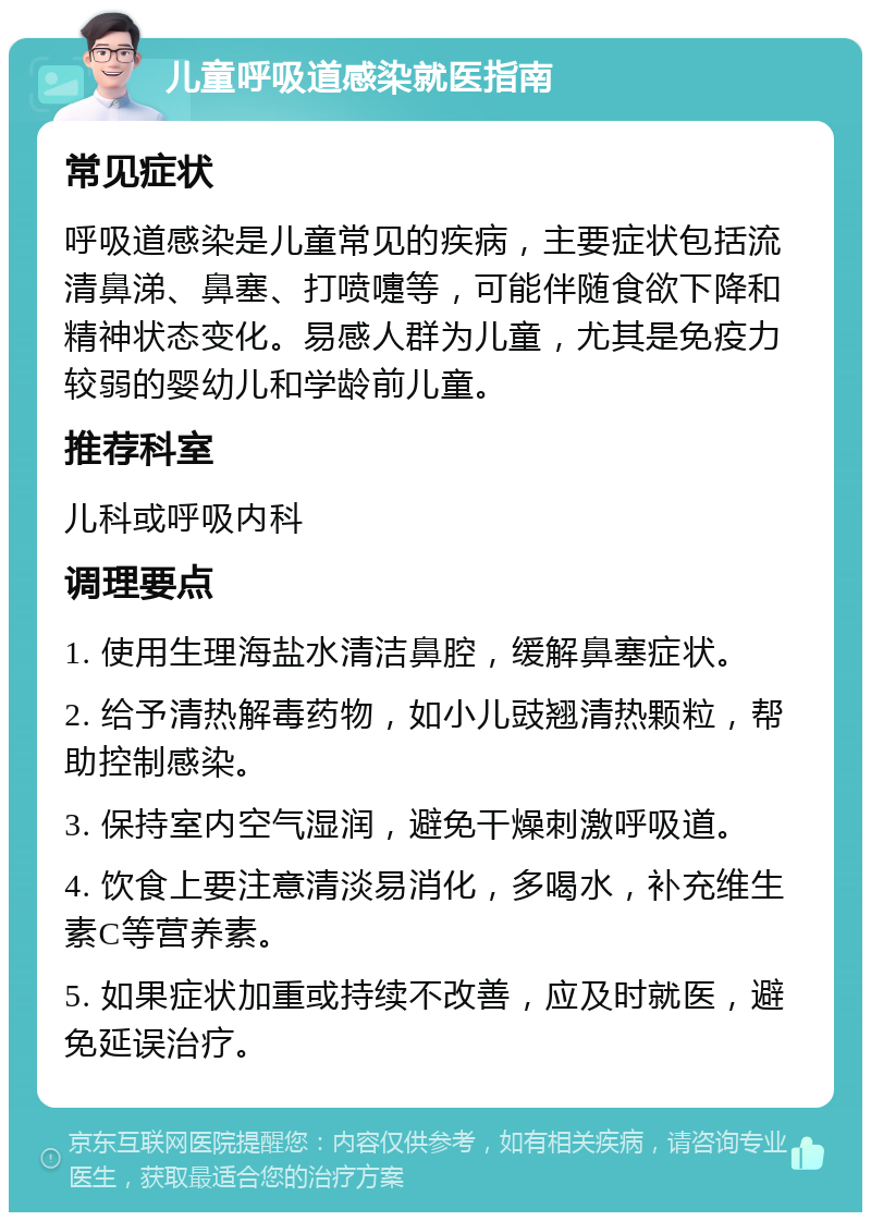 儿童呼吸道感染就医指南 常见症状 呼吸道感染是儿童常见的疾病，主要症状包括流清鼻涕、鼻塞、打喷嚏等，可能伴随食欲下降和精神状态变化。易感人群为儿童，尤其是免疫力较弱的婴幼儿和学龄前儿童。 推荐科室 儿科或呼吸内科 调理要点 1. 使用生理海盐水清洁鼻腔，缓解鼻塞症状。 2. 给予清热解毒药物，如小儿豉翘清热颗粒，帮助控制感染。 3. 保持室内空气湿润，避免干燥刺激呼吸道。 4. 饮食上要注意清淡易消化，多喝水，补充维生素C等营养素。 5. 如果症状加重或持续不改善，应及时就医，避免延误治疗。