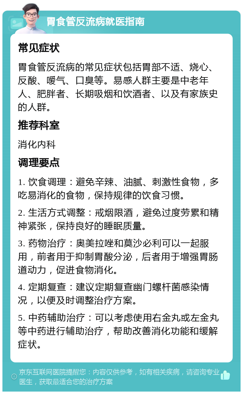 胃食管反流病就医指南 常见症状 胃食管反流病的常见症状包括胃部不适、烧心、反酸、嗳气、口臭等。易感人群主要是中老年人、肥胖者、长期吸烟和饮酒者、以及有家族史的人群。 推荐科室 消化内科 调理要点 1. 饮食调理：避免辛辣、油腻、刺激性食物，多吃易消化的食物，保持规律的饮食习惯。 2. 生活方式调整：戒烟限酒，避免过度劳累和精神紧张，保持良好的睡眠质量。 3. 药物治疗：奥美拉唑和莫沙必利可以一起服用，前者用于抑制胃酸分泌，后者用于增强胃肠道动力，促进食物消化。 4. 定期复查：建议定期复查幽门螺杆菌感染情况，以便及时调整治疗方案。 5. 中药辅助治疗：可以考虑使用右金丸或左金丸等中药进行辅助治疗，帮助改善消化功能和缓解症状。