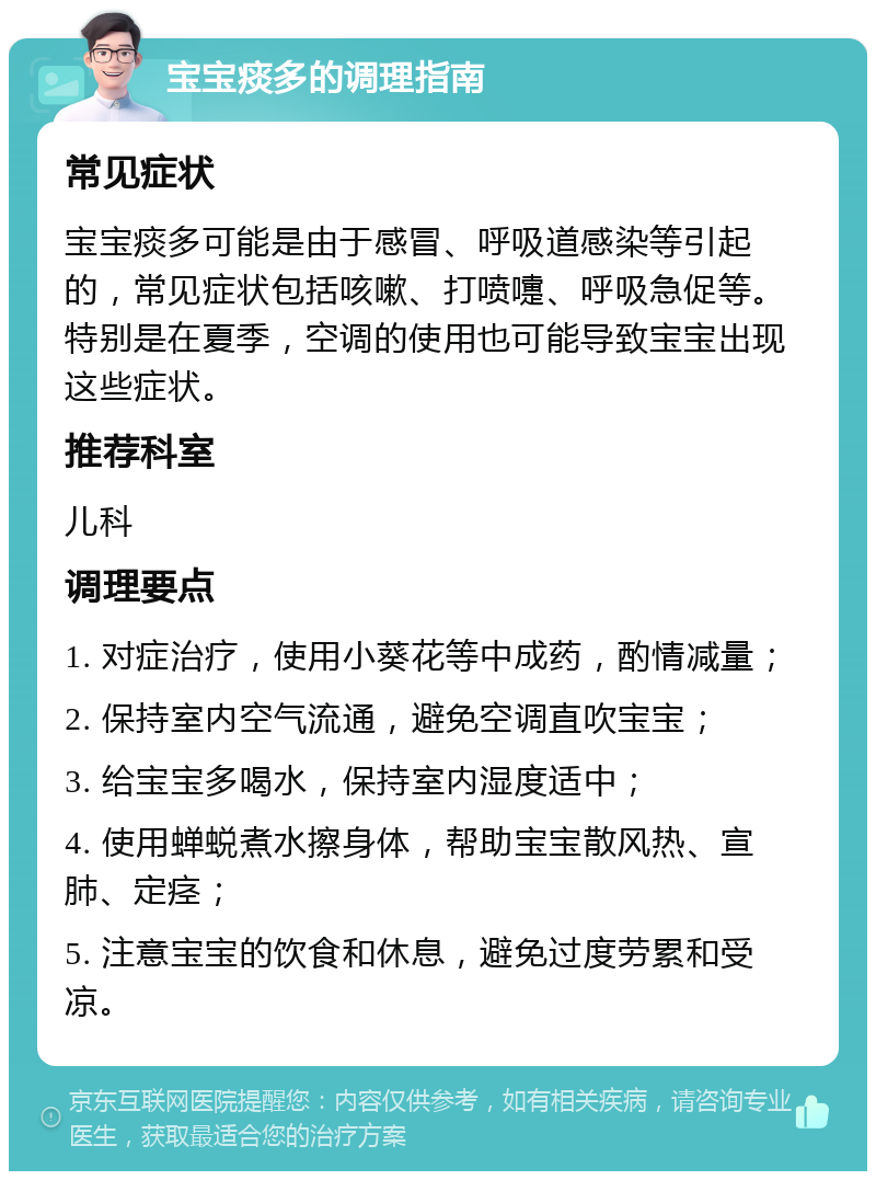 宝宝痰多的调理指南 常见症状 宝宝痰多可能是由于感冒、呼吸道感染等引起的，常见症状包括咳嗽、打喷嚏、呼吸急促等。特别是在夏季，空调的使用也可能导致宝宝出现这些症状。 推荐科室 儿科 调理要点 1. 对症治疗，使用小葵花等中成药，酌情减量； 2. 保持室内空气流通，避免空调直吹宝宝； 3. 给宝宝多喝水，保持室内湿度适中； 4. 使用蝉蜕煮水擦身体，帮助宝宝散风热、宣肺、定痉； 5. 注意宝宝的饮食和休息，避免过度劳累和受凉。