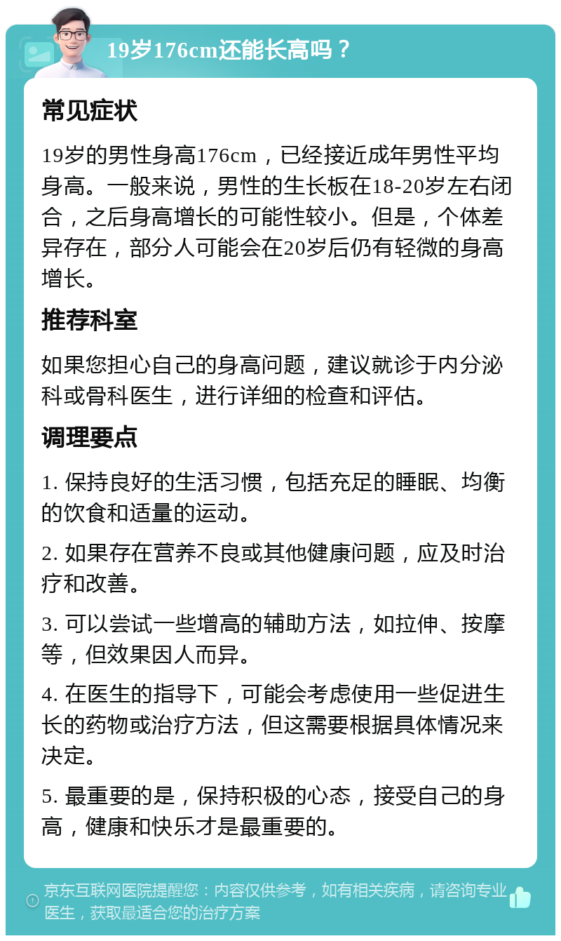 19岁176cm还能长高吗？ 常见症状 19岁的男性身高176cm，已经接近成年男性平均身高。一般来说，男性的生长板在18-20岁左右闭合，之后身高增长的可能性较小。但是，个体差异存在，部分人可能会在20岁后仍有轻微的身高增长。 推荐科室 如果您担心自己的身高问题，建议就诊于内分泌科或骨科医生，进行详细的检查和评估。 调理要点 1. 保持良好的生活习惯，包括充足的睡眠、均衡的饮食和适量的运动。 2. 如果存在营养不良或其他健康问题，应及时治疗和改善。 3. 可以尝试一些增高的辅助方法，如拉伸、按摩等，但效果因人而异。 4. 在医生的指导下，可能会考虑使用一些促进生长的药物或治疗方法，但这需要根据具体情况来决定。 5. 最重要的是，保持积极的心态，接受自己的身高，健康和快乐才是最重要的。