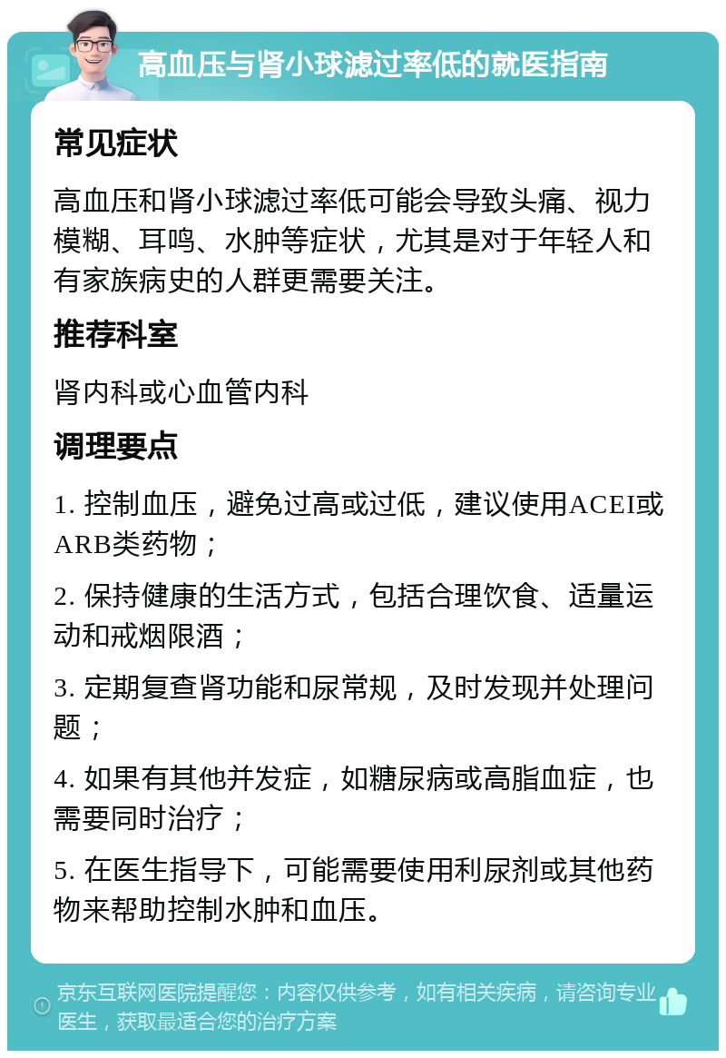 高血压与肾小球滤过率低的就医指南 常见症状 高血压和肾小球滤过率低可能会导致头痛、视力模糊、耳鸣、水肿等症状，尤其是对于年轻人和有家族病史的人群更需要关注。 推荐科室 肾内科或心血管内科 调理要点 1. 控制血压，避免过高或过低，建议使用ACEI或ARB类药物； 2. 保持健康的生活方式，包括合理饮食、适量运动和戒烟限酒； 3. 定期复查肾功能和尿常规，及时发现并处理问题； 4. 如果有其他并发症，如糖尿病或高脂血症，也需要同时治疗； 5. 在医生指导下，可能需要使用利尿剂或其他药物来帮助控制水肿和血压。