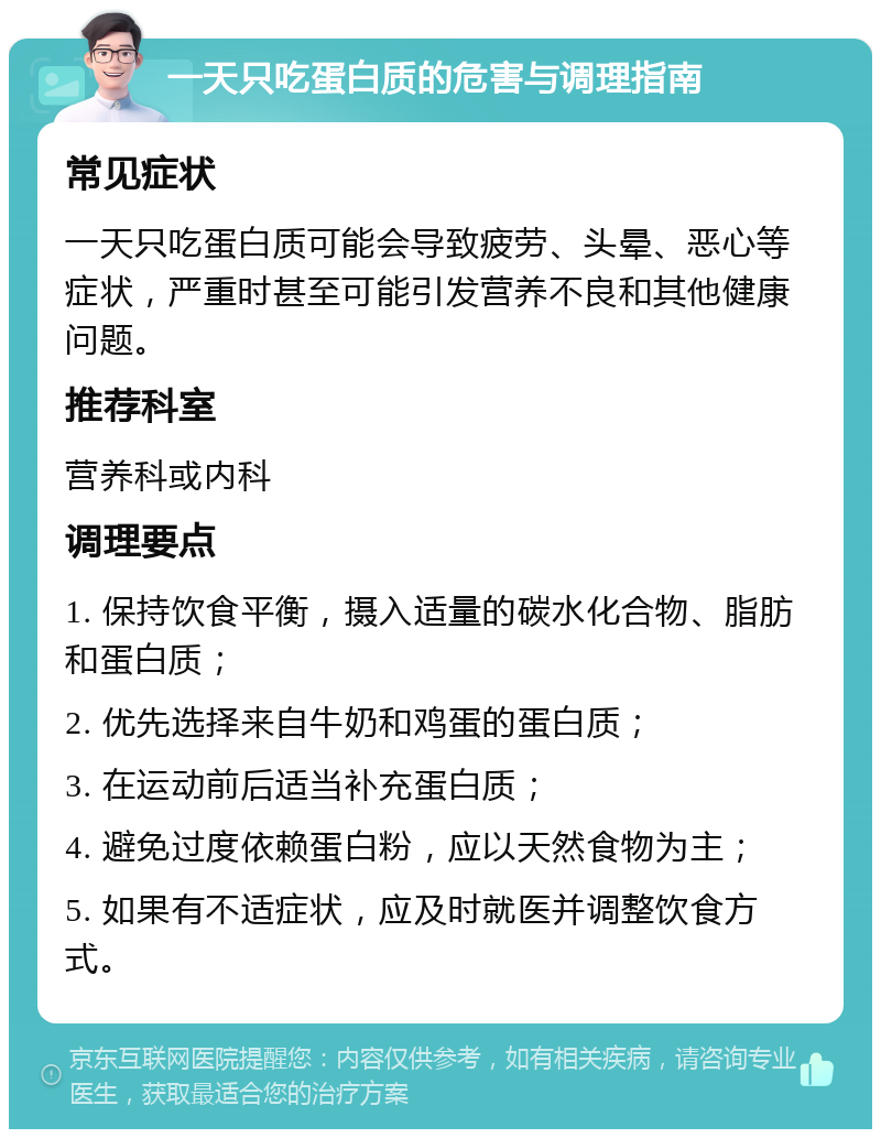 一天只吃蛋白质的危害与调理指南 常见症状 一天只吃蛋白质可能会导致疲劳、头晕、恶心等症状，严重时甚至可能引发营养不良和其他健康问题。 推荐科室 营养科或内科 调理要点 1. 保持饮食平衡，摄入适量的碳水化合物、脂肪和蛋白质； 2. 优先选择来自牛奶和鸡蛋的蛋白质； 3. 在运动前后适当补充蛋白质； 4. 避免过度依赖蛋白粉，应以天然食物为主； 5. 如果有不适症状，应及时就医并调整饮食方式。