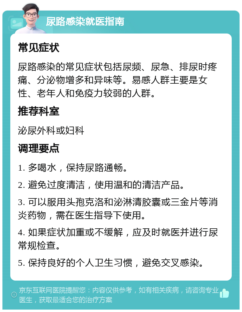 尿路感染就医指南 常见症状 尿路感染的常见症状包括尿频、尿急、排尿时疼痛、分泌物增多和异味等。易感人群主要是女性、老年人和免疫力较弱的人群。 推荐科室 泌尿外科或妇科 调理要点 1. 多喝水，保持尿路通畅。 2. 避免过度清洁，使用温和的清洁产品。 3. 可以服用头孢克洛和泌淋清胶囊或三金片等消炎药物，需在医生指导下使用。 4. 如果症状加重或不缓解，应及时就医并进行尿常规检查。 5. 保持良好的个人卫生习惯，避免交叉感染。