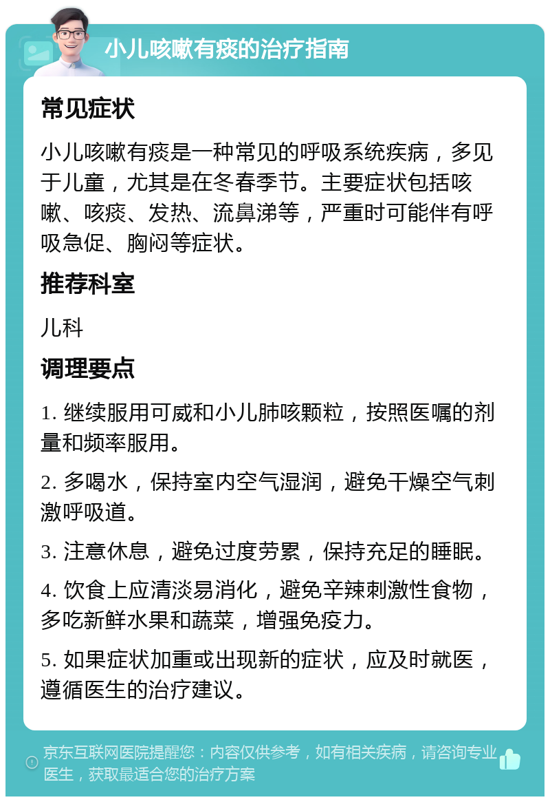 小儿咳嗽有痰的治疗指南 常见症状 小儿咳嗽有痰是一种常见的呼吸系统疾病，多见于儿童，尤其是在冬春季节。主要症状包括咳嗽、咳痰、发热、流鼻涕等，严重时可能伴有呼吸急促、胸闷等症状。 推荐科室 儿科 调理要点 1. 继续服用可威和小儿肺咳颗粒，按照医嘱的剂量和频率服用。 2. 多喝水，保持室内空气湿润，避免干燥空气刺激呼吸道。 3. 注意休息，避免过度劳累，保持充足的睡眠。 4. 饮食上应清淡易消化，避免辛辣刺激性食物，多吃新鲜水果和蔬菜，增强免疫力。 5. 如果症状加重或出现新的症状，应及时就医，遵循医生的治疗建议。