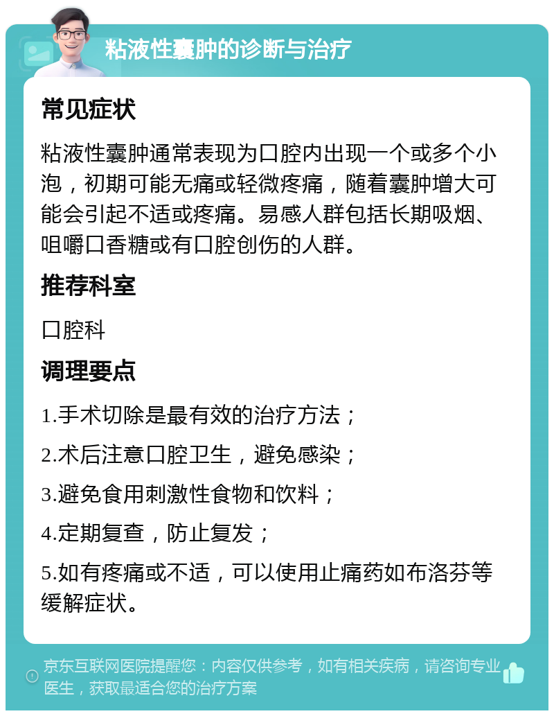 粘液性囊肿的诊断与治疗 常见症状 粘液性囊肿通常表现为口腔内出现一个或多个小泡，初期可能无痛或轻微疼痛，随着囊肿增大可能会引起不适或疼痛。易感人群包括长期吸烟、咀嚼口香糖或有口腔创伤的人群。 推荐科室 口腔科 调理要点 1.手术切除是最有效的治疗方法； 2.术后注意口腔卫生，避免感染； 3.避免食用刺激性食物和饮料； 4.定期复查，防止复发； 5.如有疼痛或不适，可以使用止痛药如布洛芬等缓解症状。