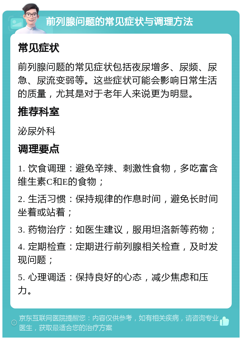 前列腺问题的常见症状与调理方法 常见症状 前列腺问题的常见症状包括夜尿增多、尿频、尿急、尿流变弱等。这些症状可能会影响日常生活的质量，尤其是对于老年人来说更为明显。 推荐科室 泌尿外科 调理要点 1. 饮食调理：避免辛辣、刺激性食物，多吃富含维生素C和E的食物； 2. 生活习惯：保持规律的作息时间，避免长时间坐着或站着； 3. 药物治疗：如医生建议，服用坦洛新等药物； 4. 定期检查：定期进行前列腺相关检查，及时发现问题； 5. 心理调适：保持良好的心态，减少焦虑和压力。