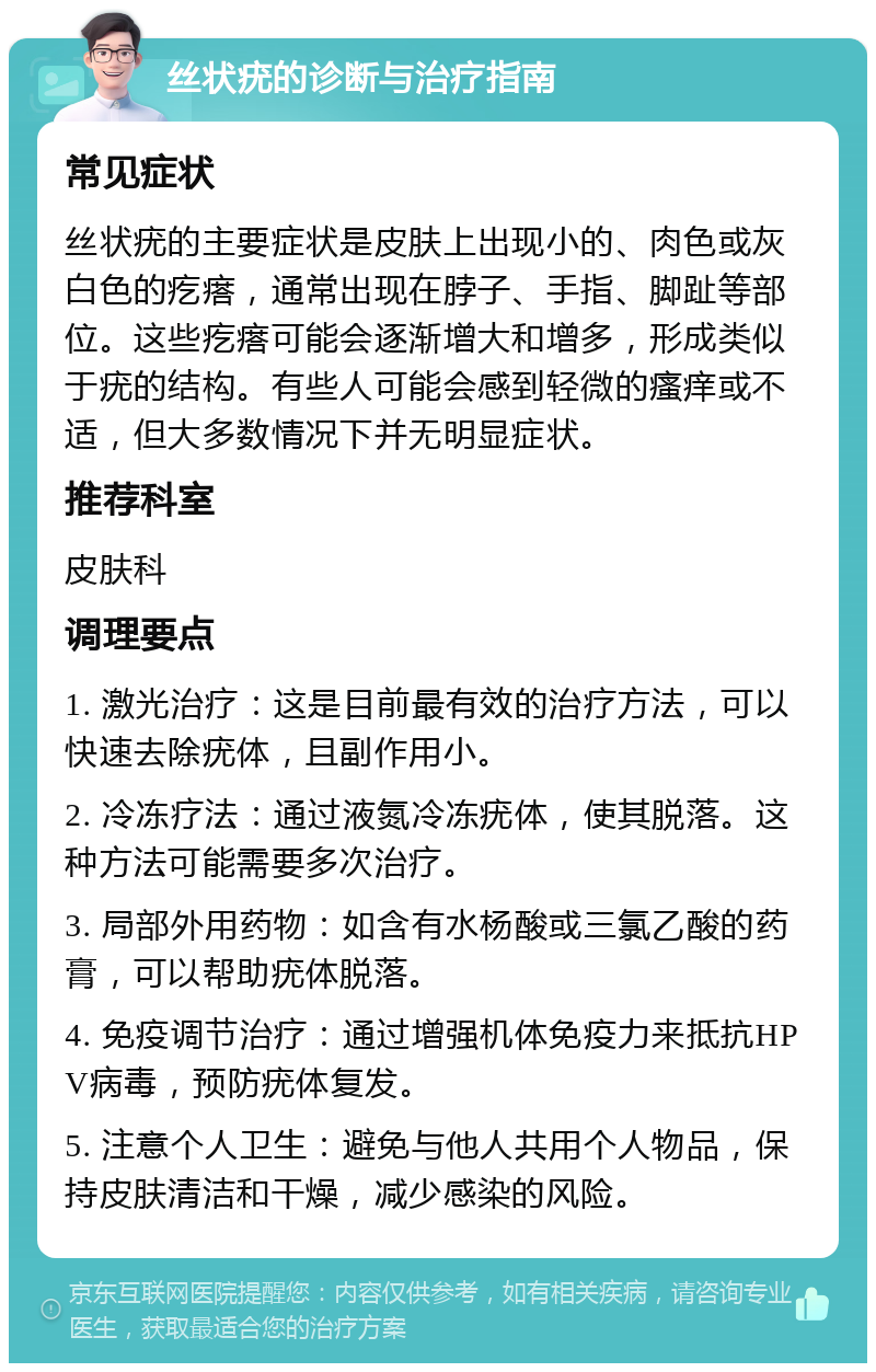 丝状疣的诊断与治疗指南 常见症状 丝状疣的主要症状是皮肤上出现小的、肉色或灰白色的疙瘩，通常出现在脖子、手指、脚趾等部位。这些疙瘩可能会逐渐增大和增多，形成类似于疣的结构。有些人可能会感到轻微的瘙痒或不适，但大多数情况下并无明显症状。 推荐科室 皮肤科 调理要点 1. 激光治疗：这是目前最有效的治疗方法，可以快速去除疣体，且副作用小。 2. 冷冻疗法：通过液氮冷冻疣体，使其脱落。这种方法可能需要多次治疗。 3. 局部外用药物：如含有水杨酸或三氯乙酸的药膏，可以帮助疣体脱落。 4. 免疫调节治疗：通过增强机体免疫力来抵抗HPV病毒，预防疣体复发。 5. 注意个人卫生：避免与他人共用个人物品，保持皮肤清洁和干燥，减少感染的风险。