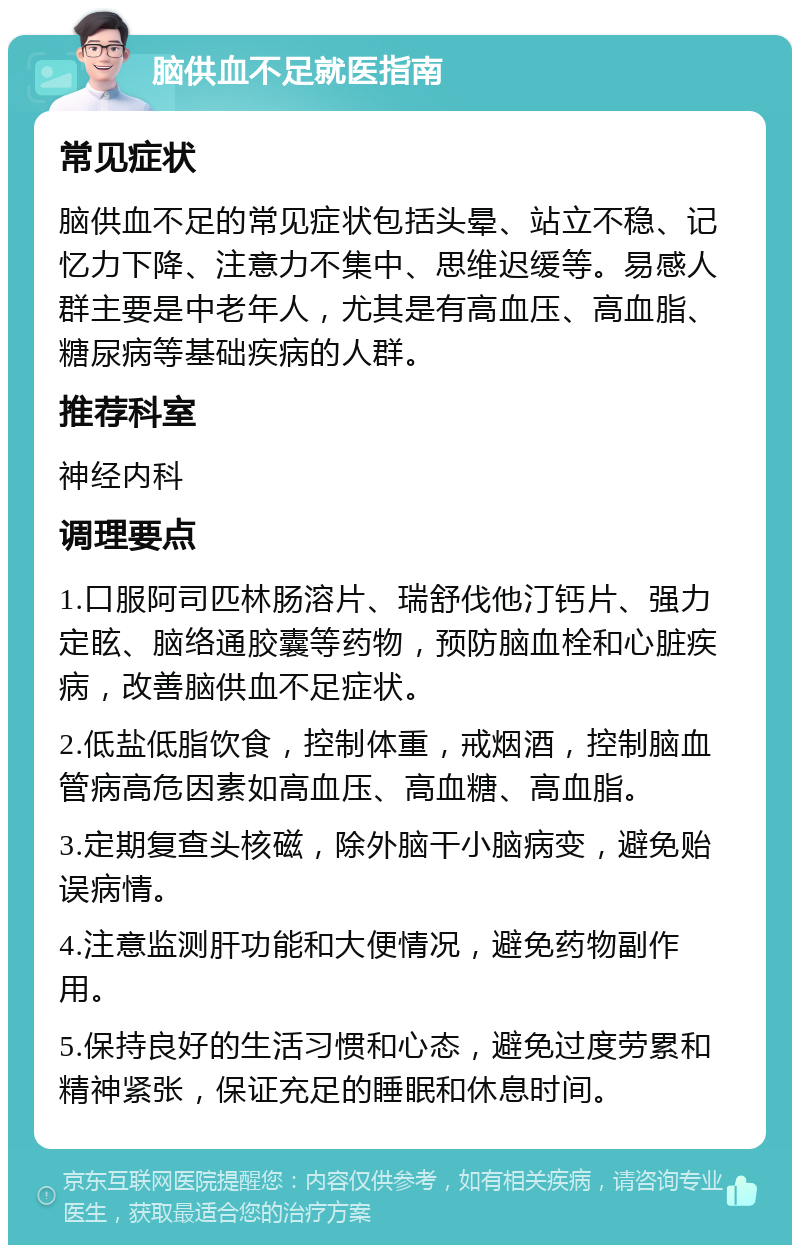 脑供血不足就医指南 常见症状 脑供血不足的常见症状包括头晕、站立不稳、记忆力下降、注意力不集中、思维迟缓等。易感人群主要是中老年人，尤其是有高血压、高血脂、糖尿病等基础疾病的人群。 推荐科室 神经内科 调理要点 1.口服阿司匹林肠溶片、瑞舒伐他汀钙片、强力定眩、脑络通胶囊等药物，预防脑血栓和心脏疾病，改善脑供血不足症状。 2.低盐低脂饮食，控制体重，戒烟酒，控制脑血管病高危因素如高血压、高血糖、高血脂。 3.定期复查头核磁，除外脑干小脑病变，避免贻误病情。 4.注意监测肝功能和大便情况，避免药物副作用。 5.保持良好的生活习惯和心态，避免过度劳累和精神紧张，保证充足的睡眠和休息时间。