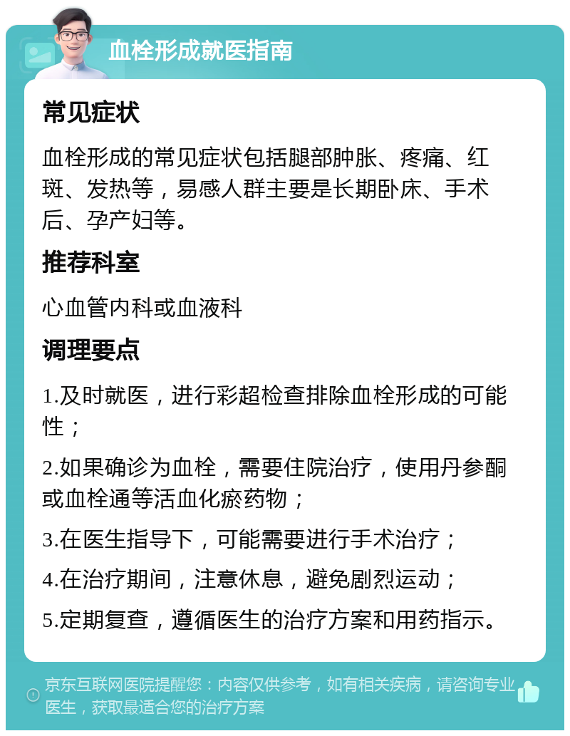 血栓形成就医指南 常见症状 血栓形成的常见症状包括腿部肿胀、疼痛、红斑、发热等，易感人群主要是长期卧床、手术后、孕产妇等。 推荐科室 心血管内科或血液科 调理要点 1.及时就医，进行彩超检查排除血栓形成的可能性； 2.如果确诊为血栓，需要住院治疗，使用丹参酮或血栓通等活血化瘀药物； 3.在医生指导下，可能需要进行手术治疗； 4.在治疗期间，注意休息，避免剧烈运动； 5.定期复查，遵循医生的治疗方案和用药指示。