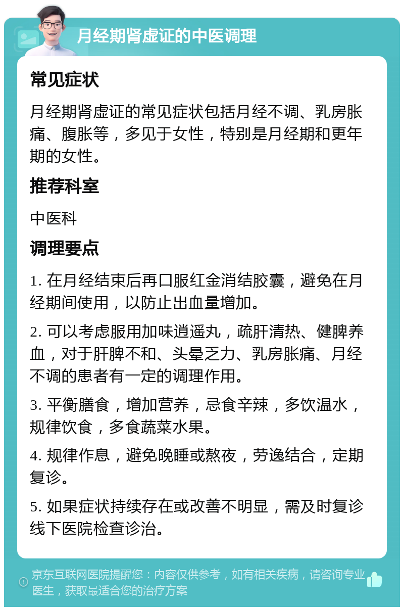 月经期肾虚证的中医调理 常见症状 月经期肾虚证的常见症状包括月经不调、乳房胀痛、腹胀等，多见于女性，特别是月经期和更年期的女性。 推荐科室 中医科 调理要点 1. 在月经结束后再口服红金消结胶囊，避免在月经期间使用，以防止出血量增加。 2. 可以考虑服用加味逍遥丸，疏肝清热、健脾养血，对于肝脾不和、头晕乏力、乳房胀痛、月经不调的患者有一定的调理作用。 3. 平衡膳食，增加营养，忌食辛辣，多饮温水，规律饮食，多食蔬菜水果。 4. 规律作息，避免晚睡或熬夜，劳逸结合，定期复诊。 5. 如果症状持续存在或改善不明显，需及时复诊线下医院检查诊治。