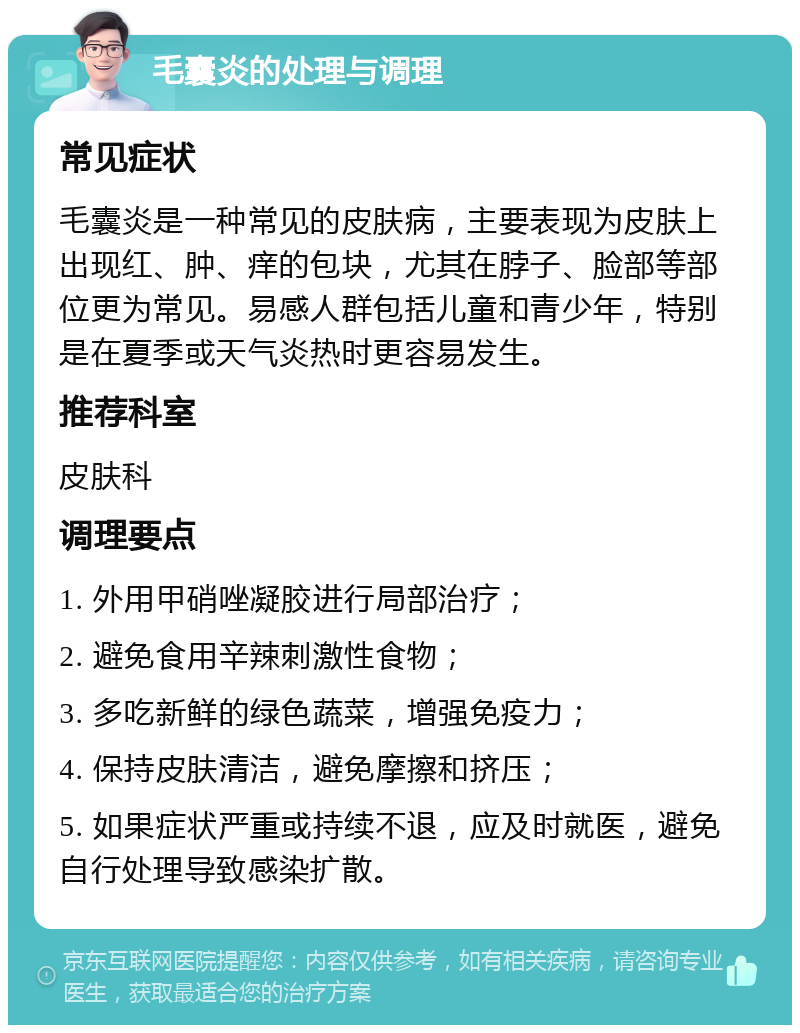 毛囊炎的处理与调理 常见症状 毛囊炎是一种常见的皮肤病，主要表现为皮肤上出现红、肿、痒的包块，尤其在脖子、脸部等部位更为常见。易感人群包括儿童和青少年，特别是在夏季或天气炎热时更容易发生。 推荐科室 皮肤科 调理要点 1. 外用甲硝唑凝胶进行局部治疗； 2. 避免食用辛辣刺激性食物； 3. 多吃新鲜的绿色蔬菜，增强免疫力； 4. 保持皮肤清洁，避免摩擦和挤压； 5. 如果症状严重或持续不退，应及时就医，避免自行处理导致感染扩散。