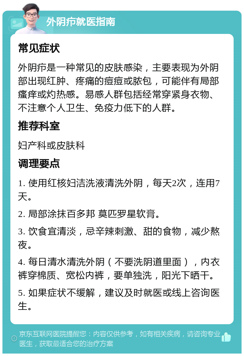 外阴疖就医指南 常见症状 外阴疖是一种常见的皮肤感染，主要表现为外阴部出现红肿、疼痛的痘痘或脓包，可能伴有局部瘙痒或灼热感。易感人群包括经常穿紧身衣物、不注意个人卫生、免疫力低下的人群。 推荐科室 妇产科或皮肤科 调理要点 1. 使用红核妇洁洗液清洗外阴，每天2次，连用7天。 2. 局部涂抹百多邦 莫匹罗星软膏。 3. 饮食宜清淡，忌辛辣刺激、甜的食物，减少熬夜。 4. 每日清水清洗外阴（不要洗阴道里面），内衣裤穿棉质、宽松内裤，要单独洗，阳光下晒干。 5. 如果症状不缓解，建议及时就医或线上咨询医生。