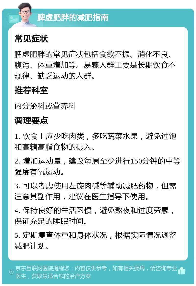 脾虚肥胖的减肥指南 常见症状 脾虚肥胖的常见症状包括食欲不振、消化不良、腹泻、体重增加等。易感人群主要是长期饮食不规律、缺乏运动的人群。 推荐科室 内分泌科或营养科 调理要点 1. 饮食上应少吃肉类，多吃蔬菜水果，避免过饱和高糖高脂食物的摄入。 2. 增加运动量，建议每周至少进行150分钟的中等强度有氧运动。 3. 可以考虑使用左旋肉碱等辅助减肥药物，但需注意其副作用，建议在医生指导下使用。 4. 保持良好的生活习惯，避免熬夜和过度劳累，保证充足的睡眠时间。 5. 定期复查体重和身体状况，根据实际情况调整减肥计划。