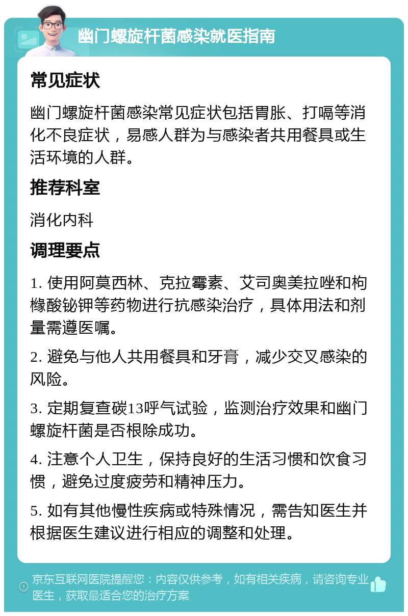 幽门螺旋杆菌感染就医指南 常见症状 幽门螺旋杆菌感染常见症状包括胃胀、打嗝等消化不良症状，易感人群为与感染者共用餐具或生活环境的人群。 推荐科室 消化内科 调理要点 1. 使用阿莫西林、克拉霉素、艾司奥美拉唑和枸橼酸铋钾等药物进行抗感染治疗，具体用法和剂量需遵医嘱。 2. 避免与他人共用餐具和牙膏，减少交叉感染的风险。 3. 定期复查碳13呼气试验，监测治疗效果和幽门螺旋杆菌是否根除成功。 4. 注意个人卫生，保持良好的生活习惯和饮食习惯，避免过度疲劳和精神压力。 5. 如有其他慢性疾病或特殊情况，需告知医生并根据医生建议进行相应的调整和处理。