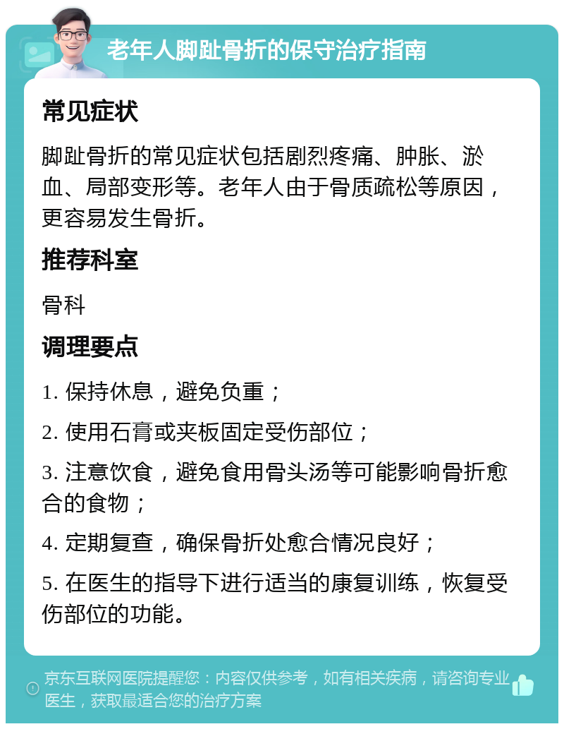 老年人脚趾骨折的保守治疗指南 常见症状 脚趾骨折的常见症状包括剧烈疼痛、肿胀、淤血、局部变形等。老年人由于骨质疏松等原因，更容易发生骨折。 推荐科室 骨科 调理要点 1. 保持休息，避免负重； 2. 使用石膏或夹板固定受伤部位； 3. 注意饮食，避免食用骨头汤等可能影响骨折愈合的食物； 4. 定期复查，确保骨折处愈合情况良好； 5. 在医生的指导下进行适当的康复训练，恢复受伤部位的功能。