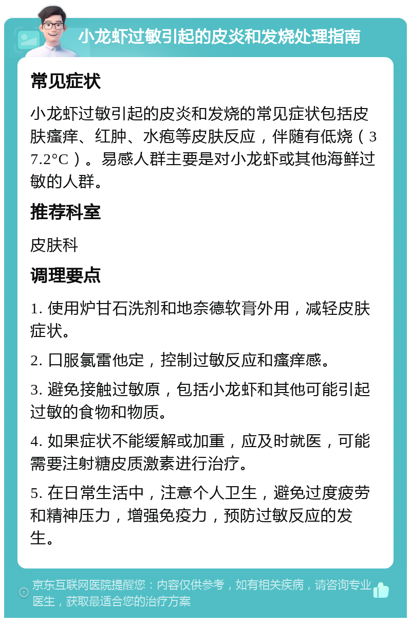 小龙虾过敏引起的皮炎和发烧处理指南 常见症状 小龙虾过敏引起的皮炎和发烧的常见症状包括皮肤瘙痒、红肿、水疱等皮肤反应，伴随有低烧（37.2°C）。易感人群主要是对小龙虾或其他海鲜过敏的人群。 推荐科室 皮肤科 调理要点 1. 使用炉甘石洗剂和地奈德软膏外用，减轻皮肤症状。 2. 口服氯雷他定，控制过敏反应和瘙痒感。 3. 避免接触过敏原，包括小龙虾和其他可能引起过敏的食物和物质。 4. 如果症状不能缓解或加重，应及时就医，可能需要注射糖皮质激素进行治疗。 5. 在日常生活中，注意个人卫生，避免过度疲劳和精神压力，增强免疫力，预防过敏反应的发生。