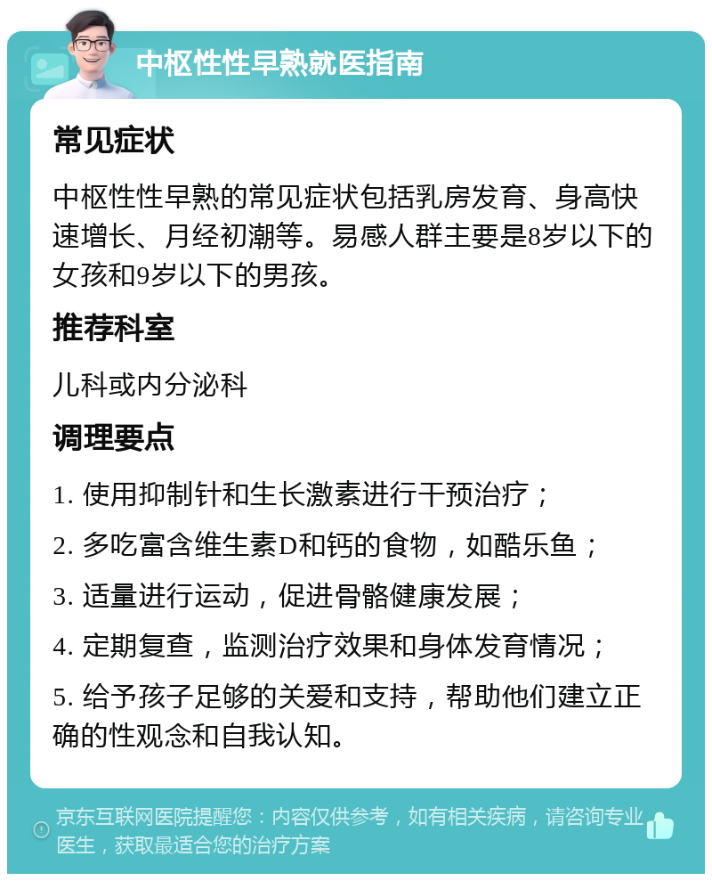 中枢性性早熟就医指南 常见症状 中枢性性早熟的常见症状包括乳房发育、身高快速增长、月经初潮等。易感人群主要是8岁以下的女孩和9岁以下的男孩。 推荐科室 儿科或内分泌科 调理要点 1. 使用抑制针和生长激素进行干预治疗； 2. 多吃富含维生素D和钙的食物，如酷乐鱼； 3. 适量进行运动，促进骨骼健康发展； 4. 定期复查，监测治疗效果和身体发育情况； 5. 给予孩子足够的关爱和支持，帮助他们建立正确的性观念和自我认知。