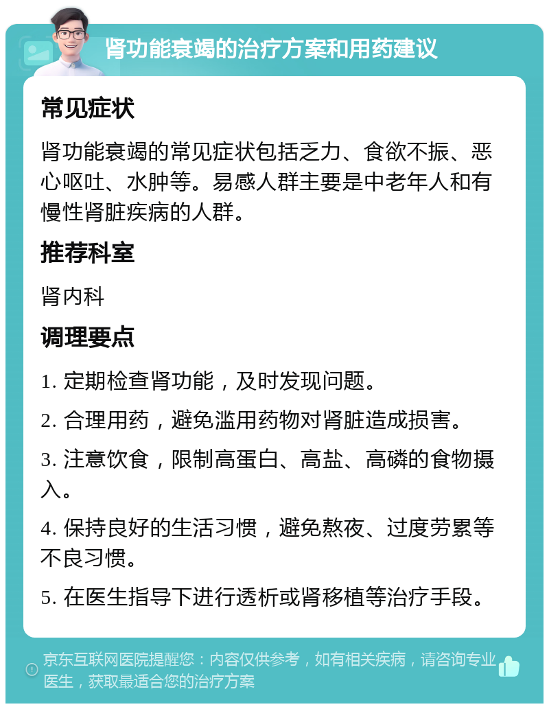 肾功能衰竭的治疗方案和用药建议 常见症状 肾功能衰竭的常见症状包括乏力、食欲不振、恶心呕吐、水肿等。易感人群主要是中老年人和有慢性肾脏疾病的人群。 推荐科室 肾内科 调理要点 1. 定期检查肾功能，及时发现问题。 2. 合理用药，避免滥用药物对肾脏造成损害。 3. 注意饮食，限制高蛋白、高盐、高磷的食物摄入。 4. 保持良好的生活习惯，避免熬夜、过度劳累等不良习惯。 5. 在医生指导下进行透析或肾移植等治疗手段。