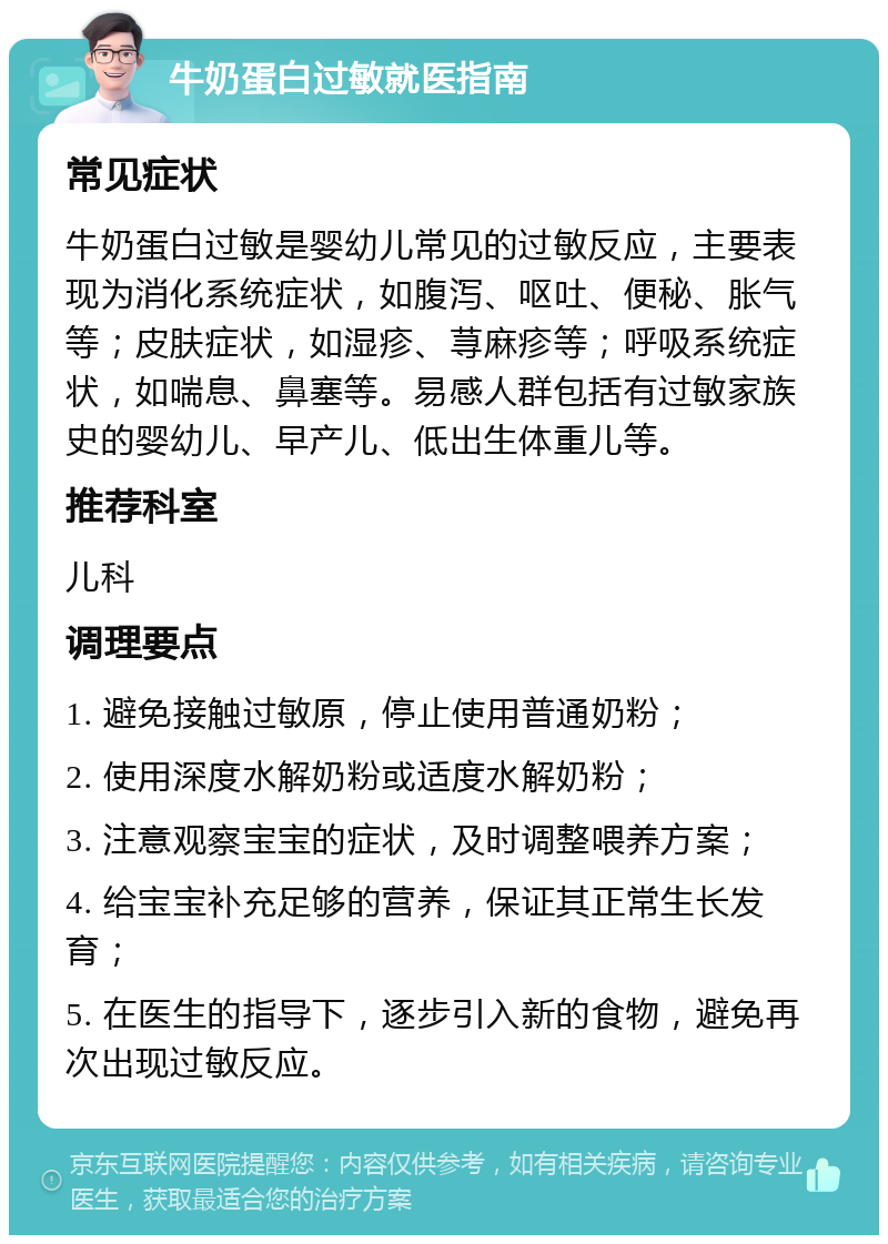 牛奶蛋白过敏就医指南 常见症状 牛奶蛋白过敏是婴幼儿常见的过敏反应，主要表现为消化系统症状，如腹泻、呕吐、便秘、胀气等；皮肤症状，如湿疹、荨麻疹等；呼吸系统症状，如喘息、鼻塞等。易感人群包括有过敏家族史的婴幼儿、早产儿、低出生体重儿等。 推荐科室 儿科 调理要点 1. 避免接触过敏原，停止使用普通奶粉； 2. 使用深度水解奶粉或适度水解奶粉； 3. 注意观察宝宝的症状，及时调整喂养方案； 4. 给宝宝补充足够的营养，保证其正常生长发育； 5. 在医生的指导下，逐步引入新的食物，避免再次出现过敏反应。