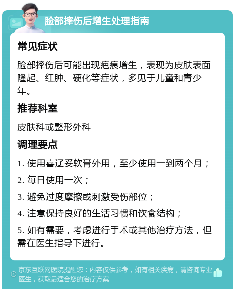 脸部摔伤后增生处理指南 常见症状 脸部摔伤后可能出现疤痕增生，表现为皮肤表面隆起、红肿、硬化等症状，多见于儿童和青少年。 推荐科室 皮肤科或整形外科 调理要点 1. 使用喜辽妥软膏外用，至少使用一到两个月； 2. 每日使用一次； 3. 避免过度摩擦或刺激受伤部位； 4. 注意保持良好的生活习惯和饮食结构； 5. 如有需要，考虑进行手术或其他治疗方法，但需在医生指导下进行。