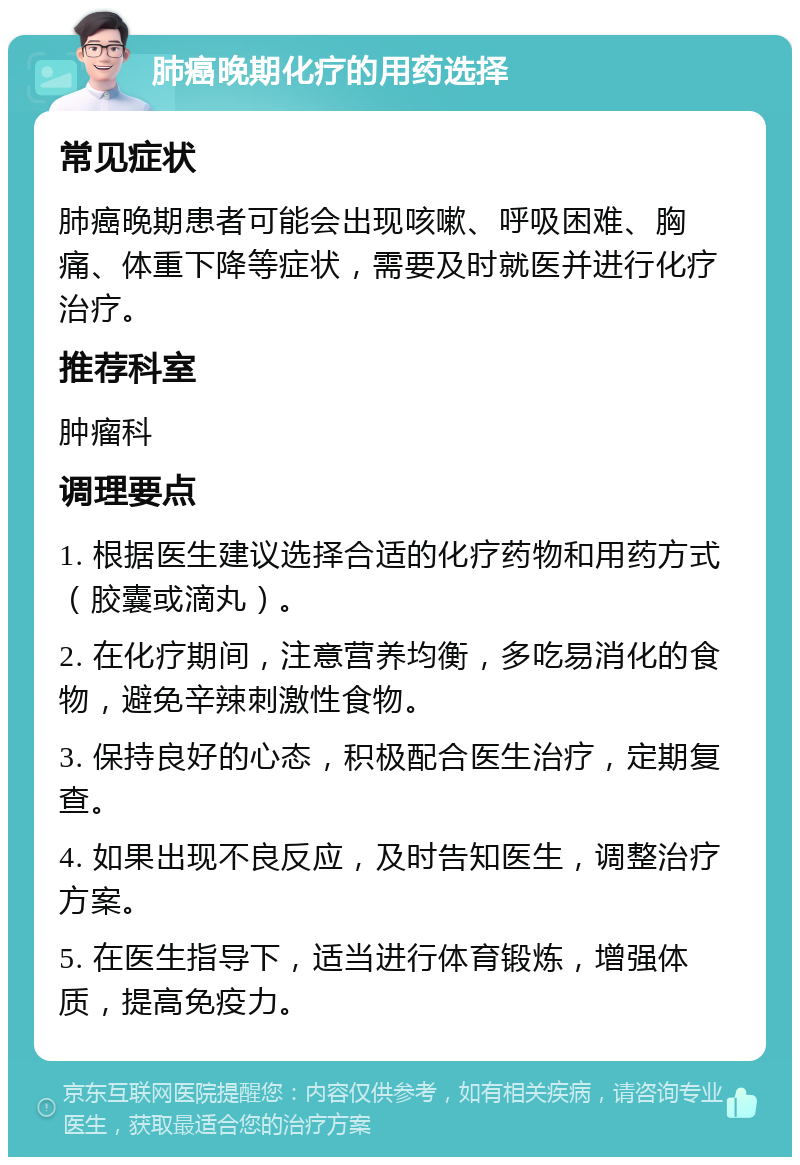 肺癌晚期化疗的用药选择 常见症状 肺癌晚期患者可能会出现咳嗽、呼吸困难、胸痛、体重下降等症状，需要及时就医并进行化疗治疗。 推荐科室 肿瘤科 调理要点 1. 根据医生建议选择合适的化疗药物和用药方式（胶囊或滴丸）。 2. 在化疗期间，注意营养均衡，多吃易消化的食物，避免辛辣刺激性食物。 3. 保持良好的心态，积极配合医生治疗，定期复查。 4. 如果出现不良反应，及时告知医生，调整治疗方案。 5. 在医生指导下，适当进行体育锻炼，增强体质，提高免疫力。