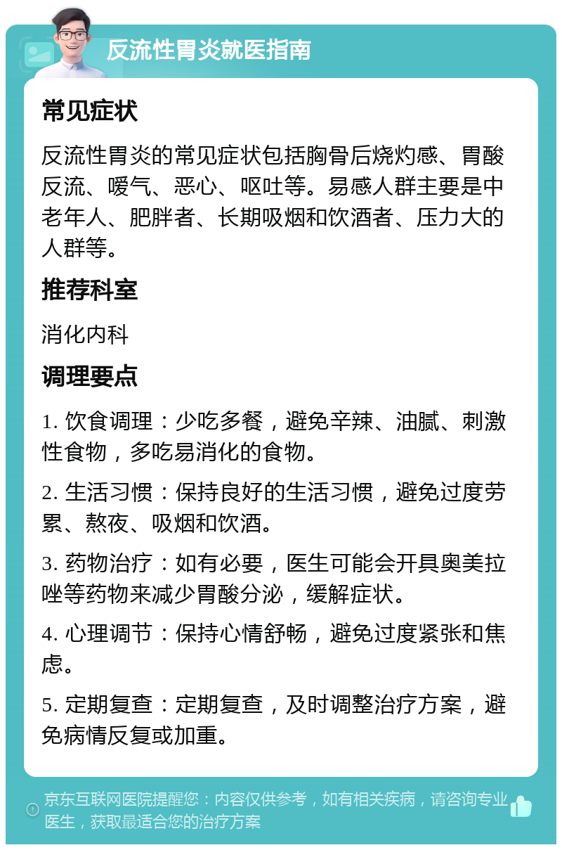 反流性胃炎就医指南 常见症状 反流性胃炎的常见症状包括胸骨后烧灼感、胃酸反流、嗳气、恶心、呕吐等。易感人群主要是中老年人、肥胖者、长期吸烟和饮酒者、压力大的人群等。 推荐科室 消化内科 调理要点 1. 饮食调理：少吃多餐，避免辛辣、油腻、刺激性食物，多吃易消化的食物。 2. 生活习惯：保持良好的生活习惯，避免过度劳累、熬夜、吸烟和饮酒。 3. 药物治疗：如有必要，医生可能会开具奥美拉唑等药物来减少胃酸分泌，缓解症状。 4. 心理调节：保持心情舒畅，避免过度紧张和焦虑。 5. 定期复查：定期复查，及时调整治疗方案，避免病情反复或加重。