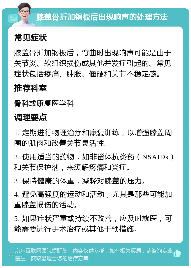 膝盖骨折加钢板后出现响声的处理方法 常见症状 膝盖骨折加钢板后，弯曲时出现响声可能是由于关节炎、软组织损伤或其他并发症引起的。常见症状包括疼痛、肿胀、僵硬和关节不稳定感。 推荐科室 骨科或康复医学科 调理要点 1. 定期进行物理治疗和康复训练，以增强膝盖周围的肌肉和改善关节灵活性。 2. 使用适当的药物，如非甾体抗炎药（NSAIDs）和关节保护剂，来缓解疼痛和炎症。 3. 保持健康的体重，减轻对膝盖的压力。 4. 避免高强度的运动和活动，尤其是那些可能加重膝盖损伤的活动。 5. 如果症状严重或持续不改善，应及时就医，可能需要进行手术治疗或其他干预措施。