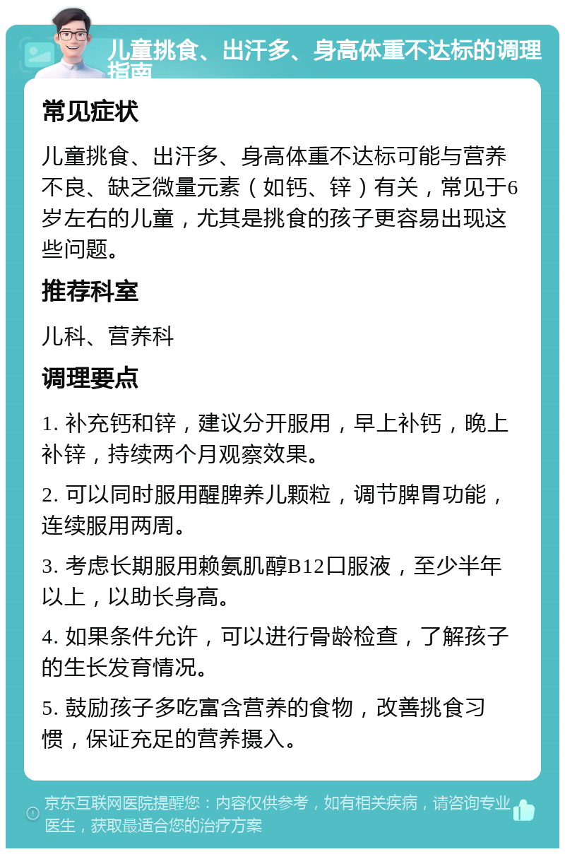 儿童挑食、出汗多、身高体重不达标的调理指南 常见症状 儿童挑食、出汗多、身高体重不达标可能与营养不良、缺乏微量元素（如钙、锌）有关，常见于6岁左右的儿童，尤其是挑食的孩子更容易出现这些问题。 推荐科室 儿科、营养科 调理要点 1. 补充钙和锌，建议分开服用，早上补钙，晚上补锌，持续两个月观察效果。 2. 可以同时服用醒脾养儿颗粒，调节脾胃功能，连续服用两周。 3. 考虑长期服用赖氨肌醇B12口服液，至少半年以上，以助长身高。 4. 如果条件允许，可以进行骨龄检查，了解孩子的生长发育情况。 5. 鼓励孩子多吃富含营养的食物，改善挑食习惯，保证充足的营养摄入。