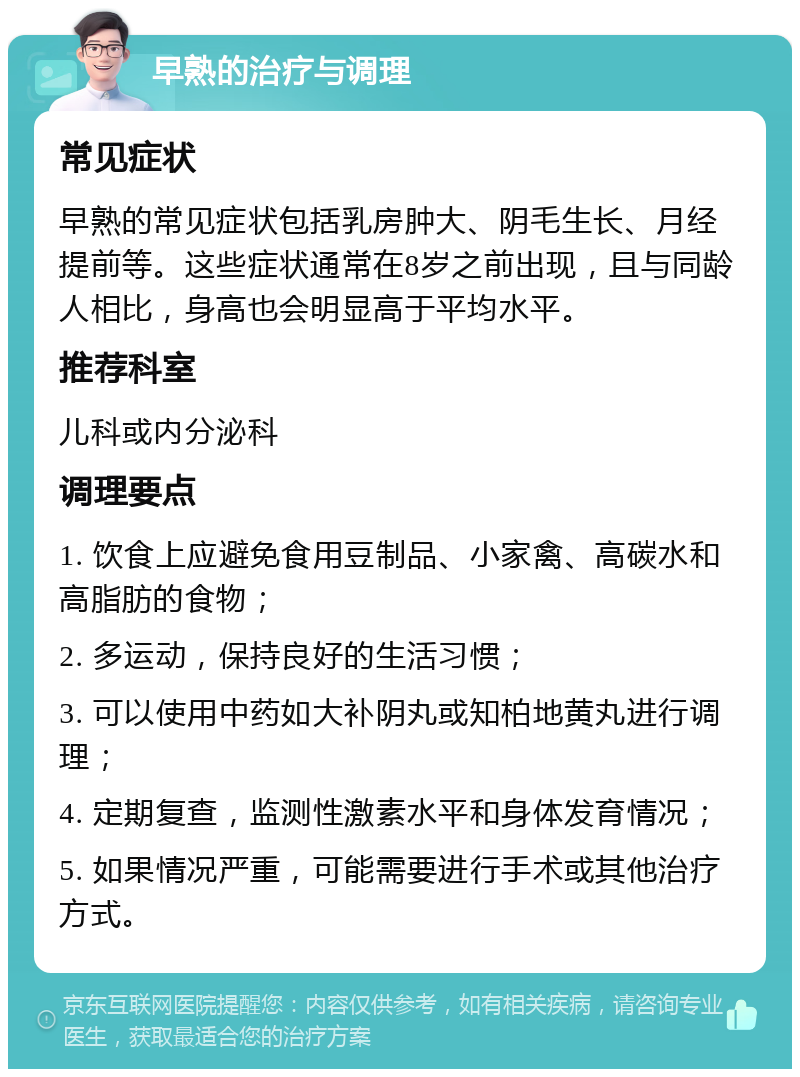 早熟的治疗与调理 常见症状 早熟的常见症状包括乳房肿大、阴毛生长、月经提前等。这些症状通常在8岁之前出现，且与同龄人相比，身高也会明显高于平均水平。 推荐科室 儿科或内分泌科 调理要点 1. 饮食上应避免食用豆制品、小家禽、高碳水和高脂肪的食物； 2. 多运动，保持良好的生活习惯； 3. 可以使用中药如大补阴丸或知柏地黄丸进行调理； 4. 定期复查，监测性激素水平和身体发育情况； 5. 如果情况严重，可能需要进行手术或其他治疗方式。